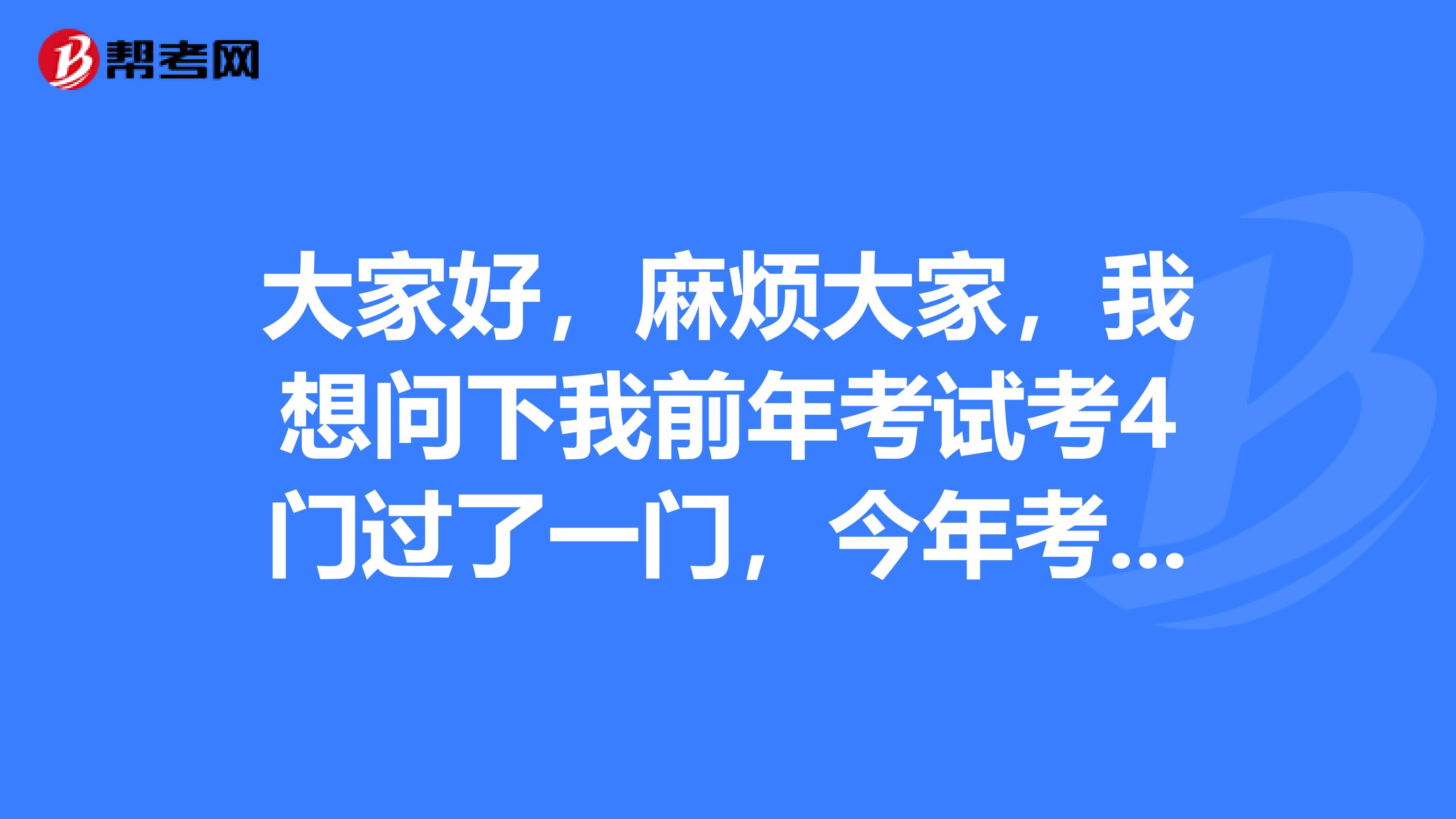 大家好，麻烦大家，我想问下我前年考试考4门过了一门，今年考3门过了2门，那么明年考的话是不是只需要考前年过了的那一门和今年没过的这一门？