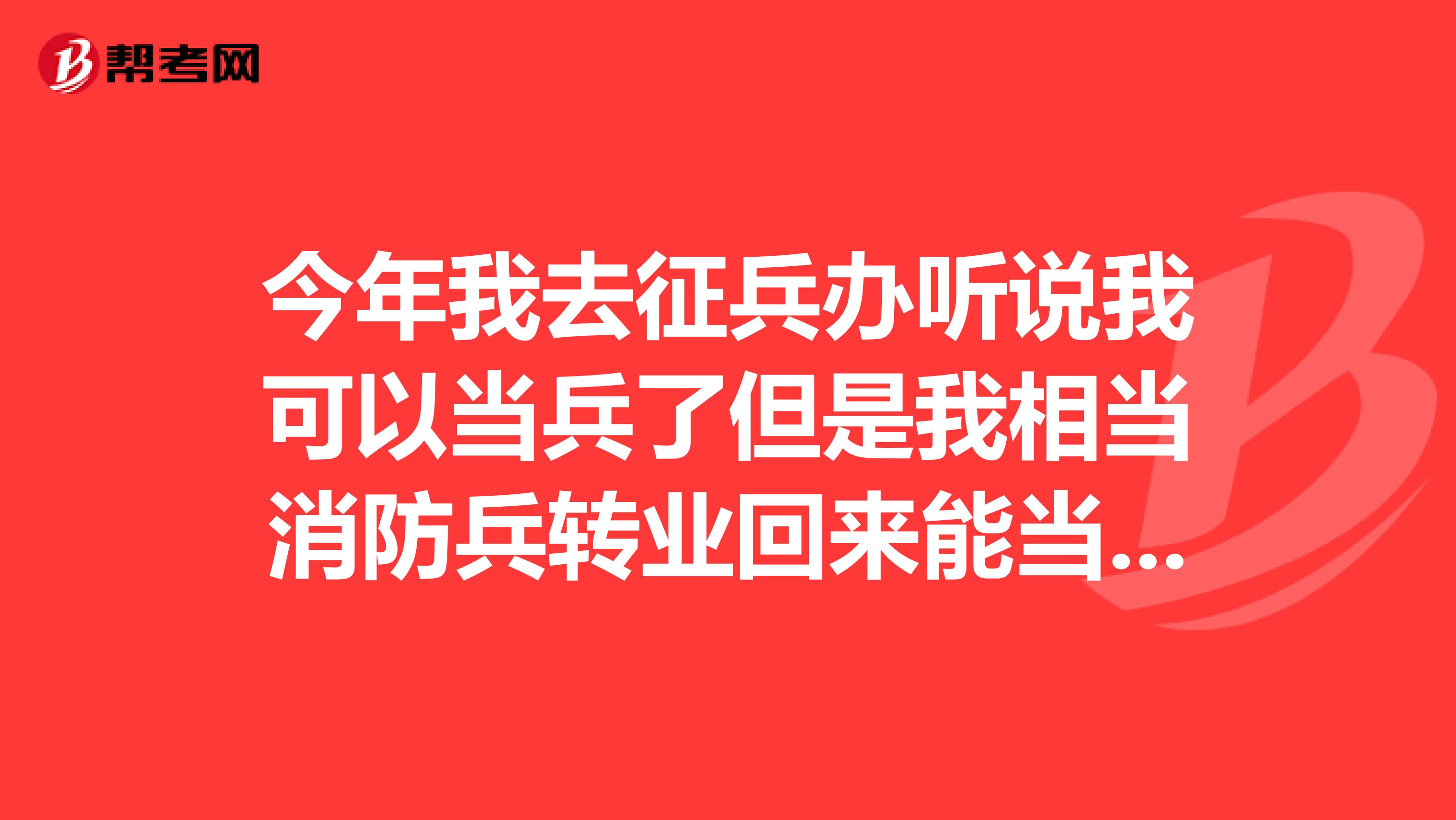 今年我去征兵办听说我可以当兵了但是我相当消防兵转业回来能当消防兵么?
