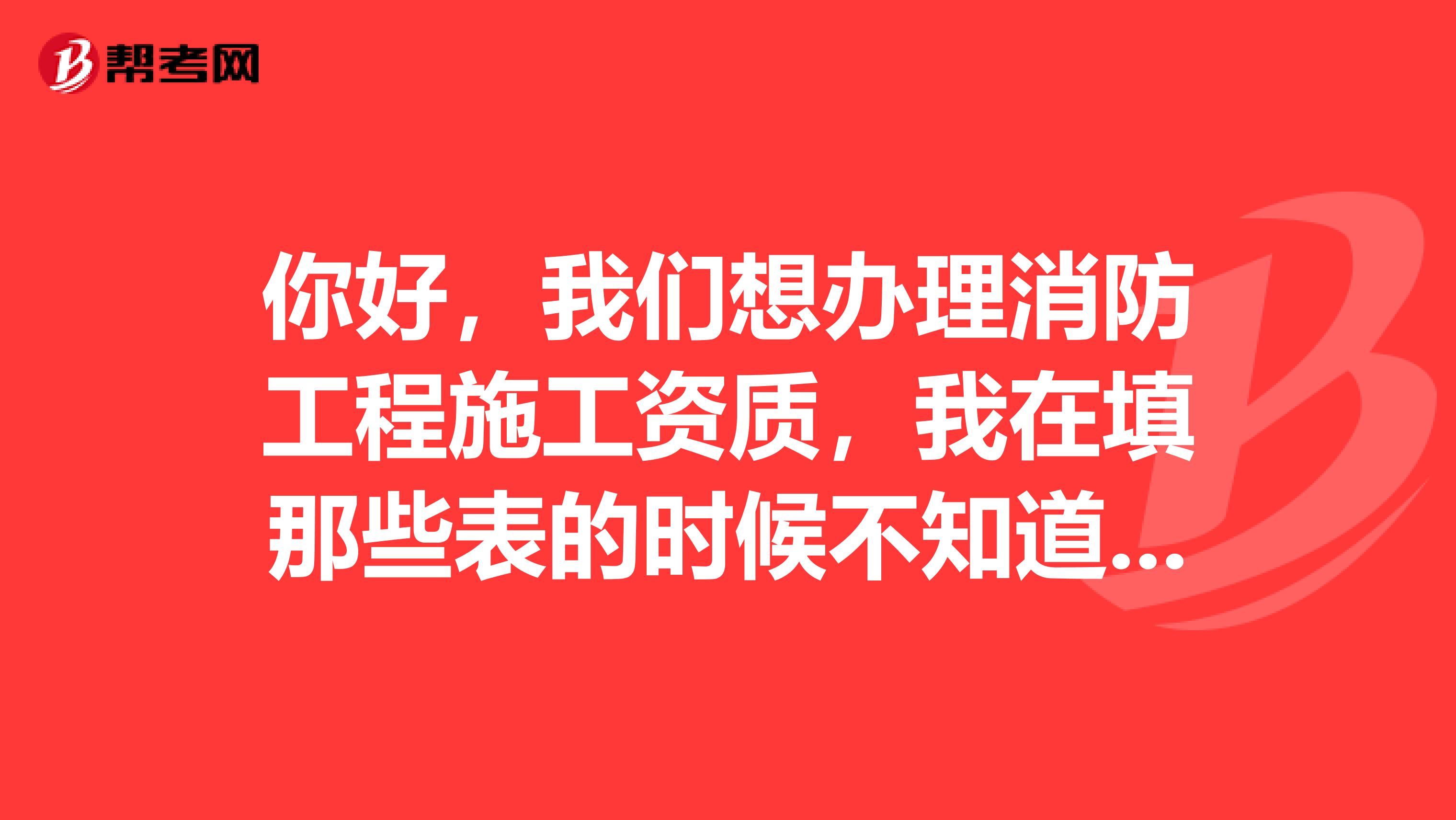 你好,我们想办理消防工程施工资质,我在填那些表的时候不知道怎么填,还有一些人员资料。