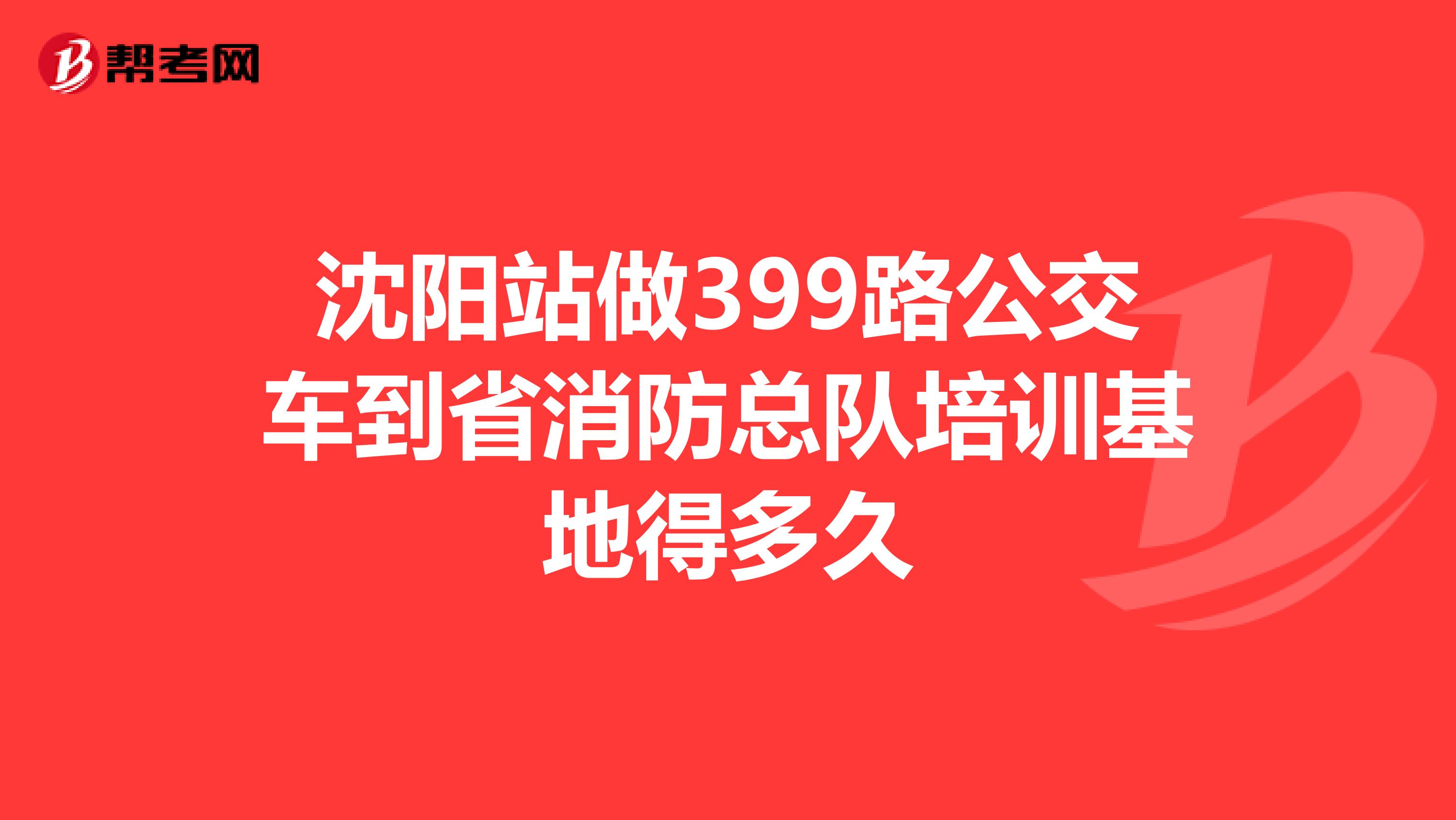 沈阳站做399路公交车到省消防总队培训基地得多久
