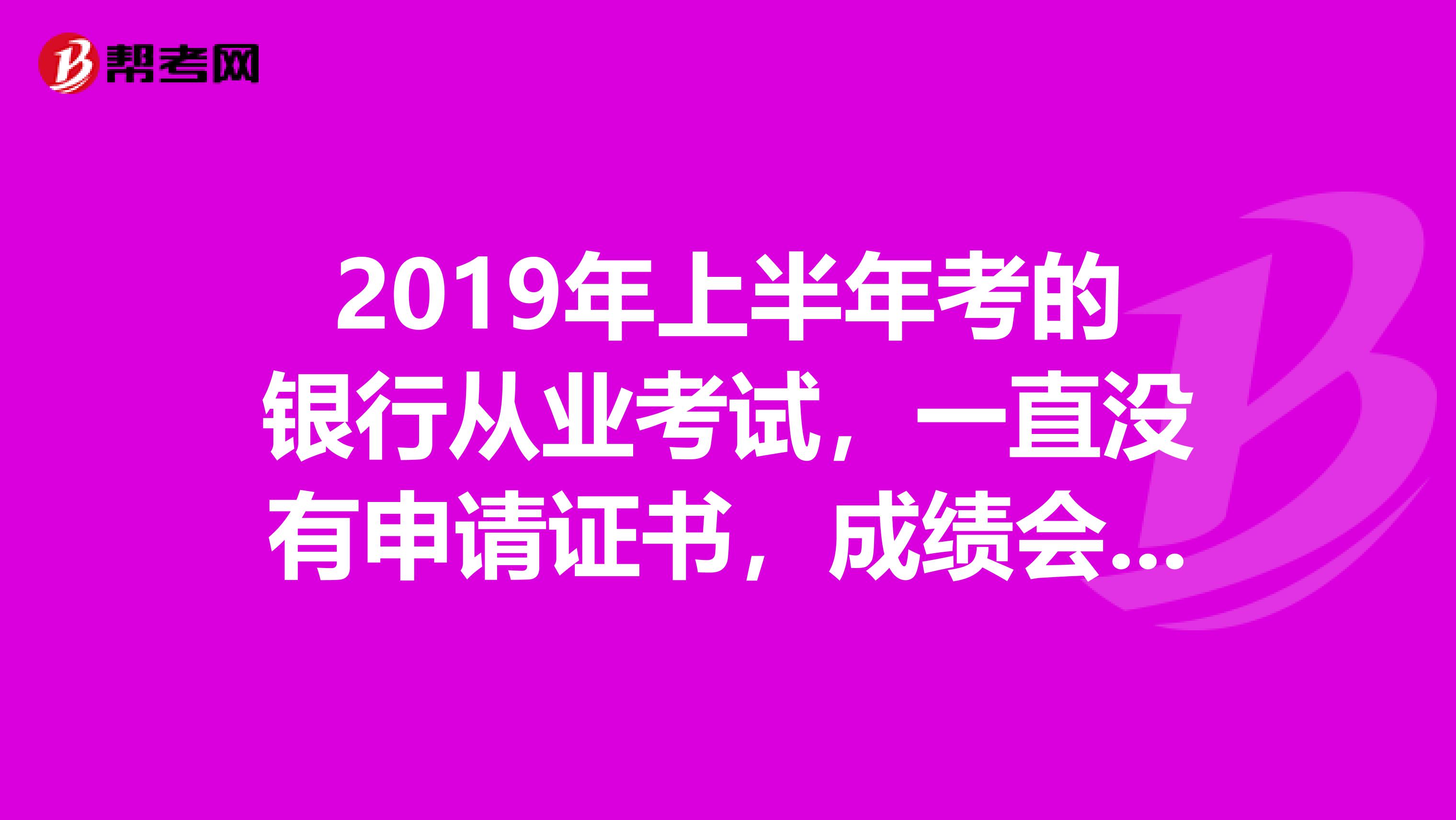 2019年上半年考的银行从业考试,一直没有申请证书,成绩会不会过期?