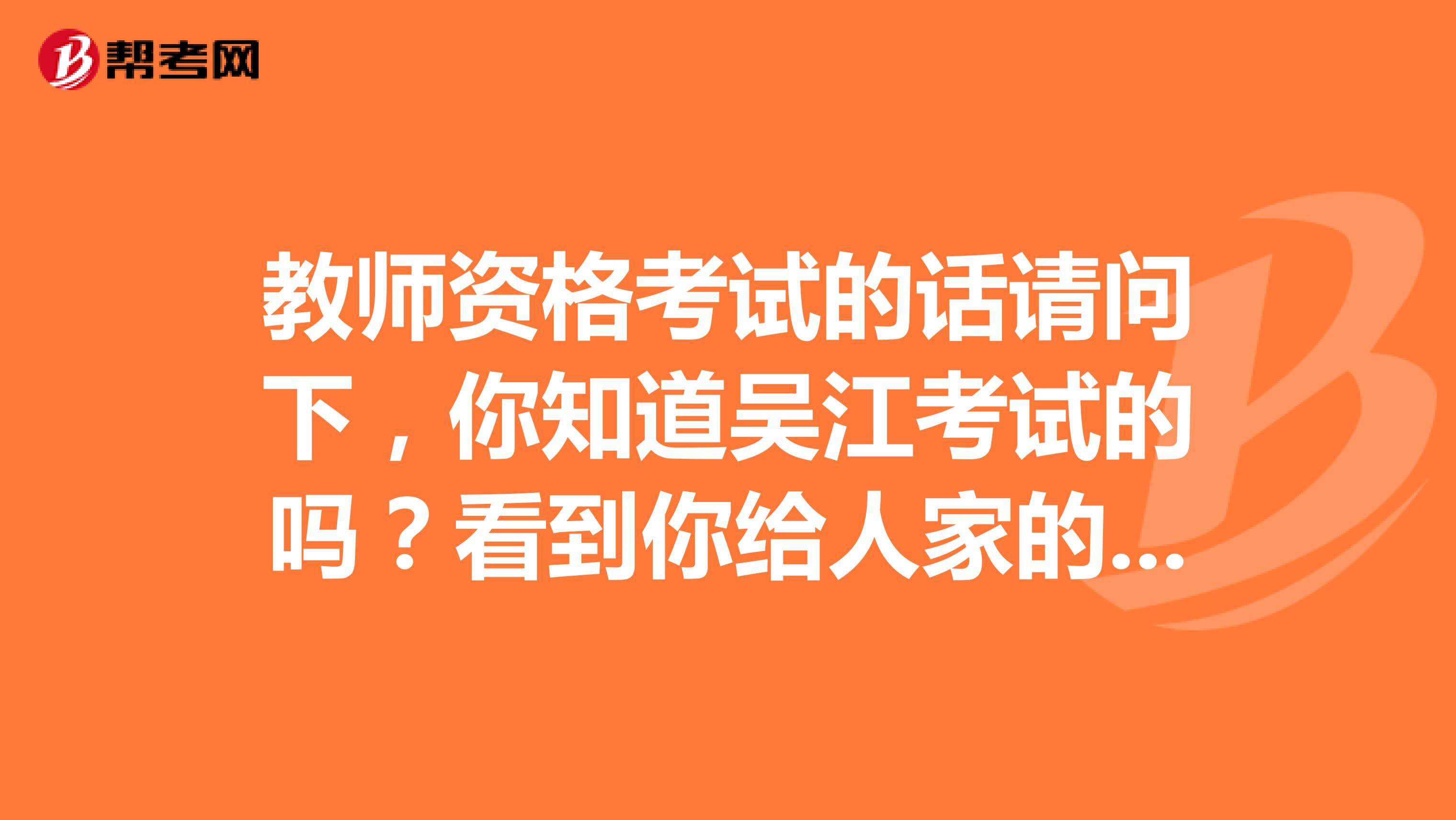 教师资格考试的话请问下，你知道吴江考试的吗？看到你给人家的解答