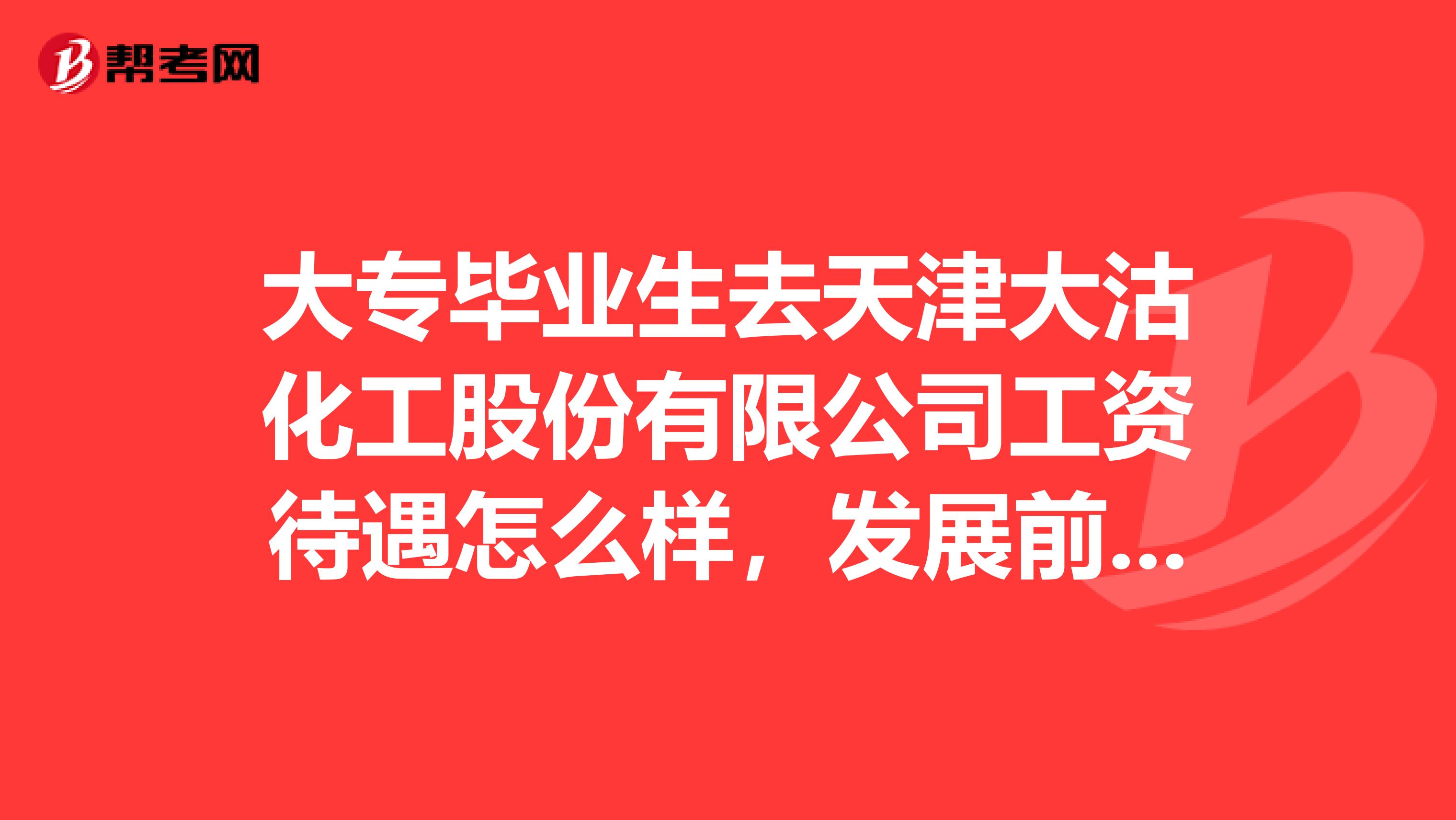 大专毕业生去天津大沽化工股份有限公司工资待遇怎么样，发展前景怎么样，我是准备去临港分厂