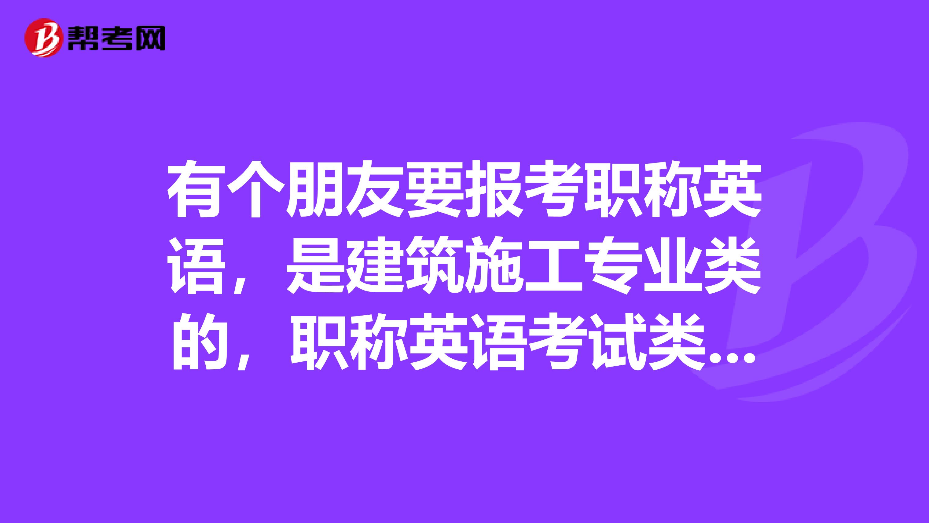 有个朋友要报考职称英语，是建筑施工专业类的，职称英语考试类别如何选择？综合还是理工