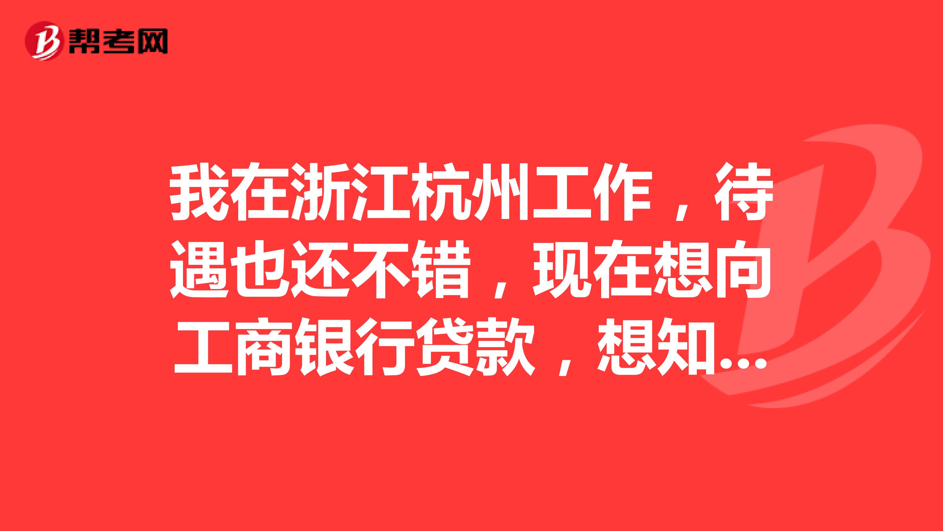 我在浙江杭州工作，待遇也还不错，现在想向工商银行贷款，想知道一些关于贷款的知识