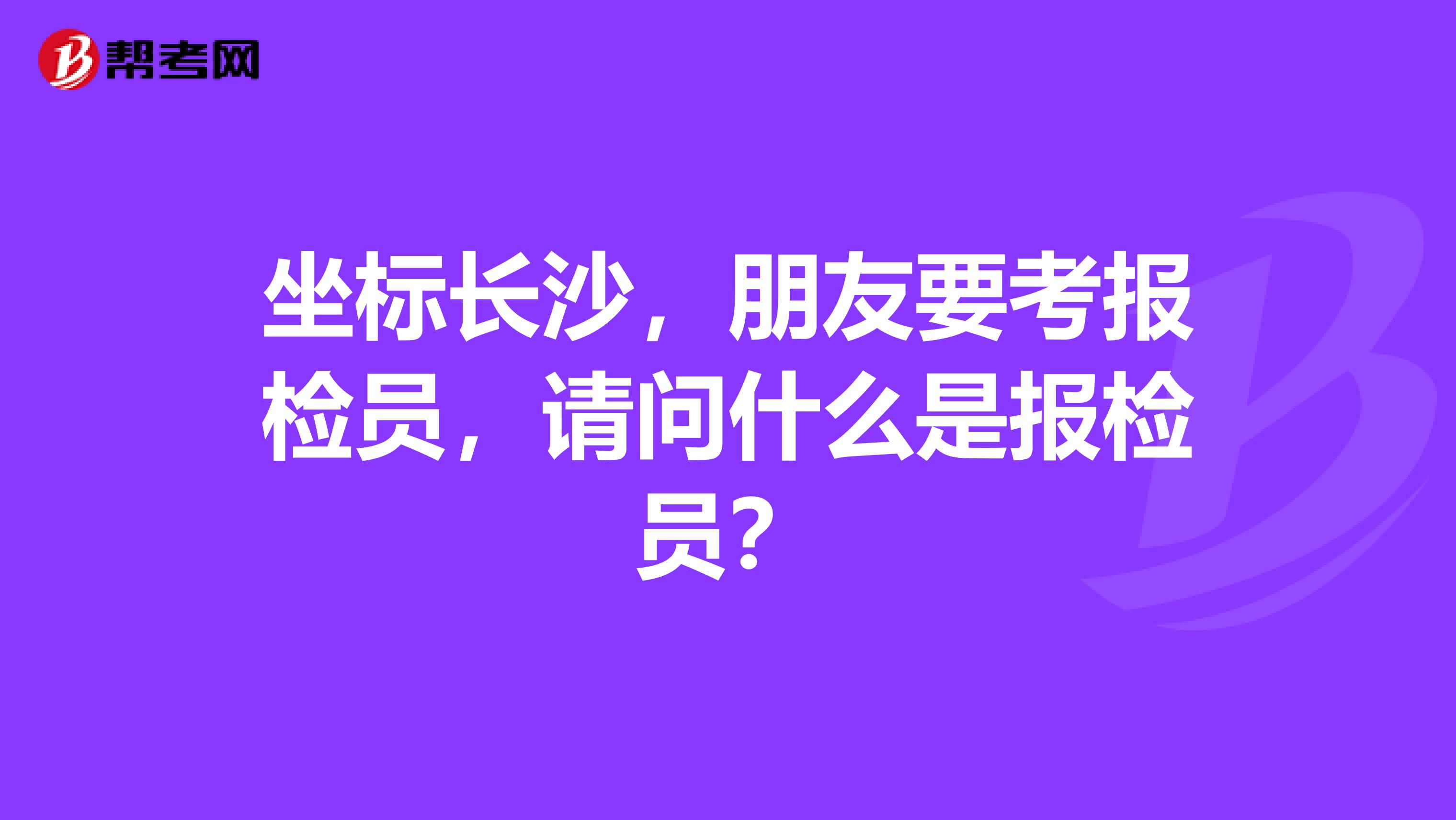 坐標(biāo)長(zhǎng)沙，朋友要考報(bào)檢員，請(qǐng)問什么是報(bào)檢員？
