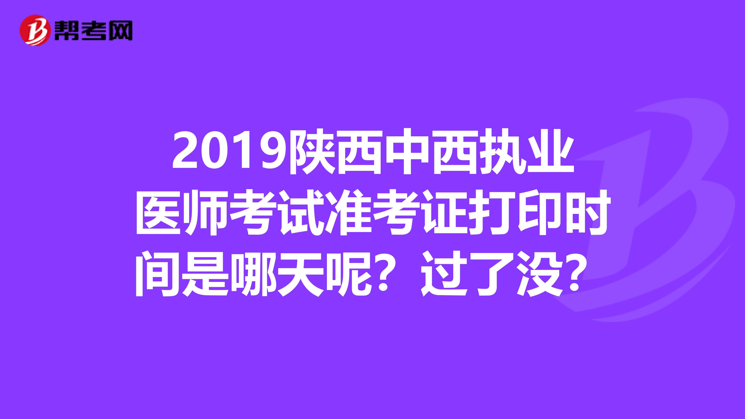 2019陕西中西执业医师考试准考证打印时间是哪天呢？过了没？