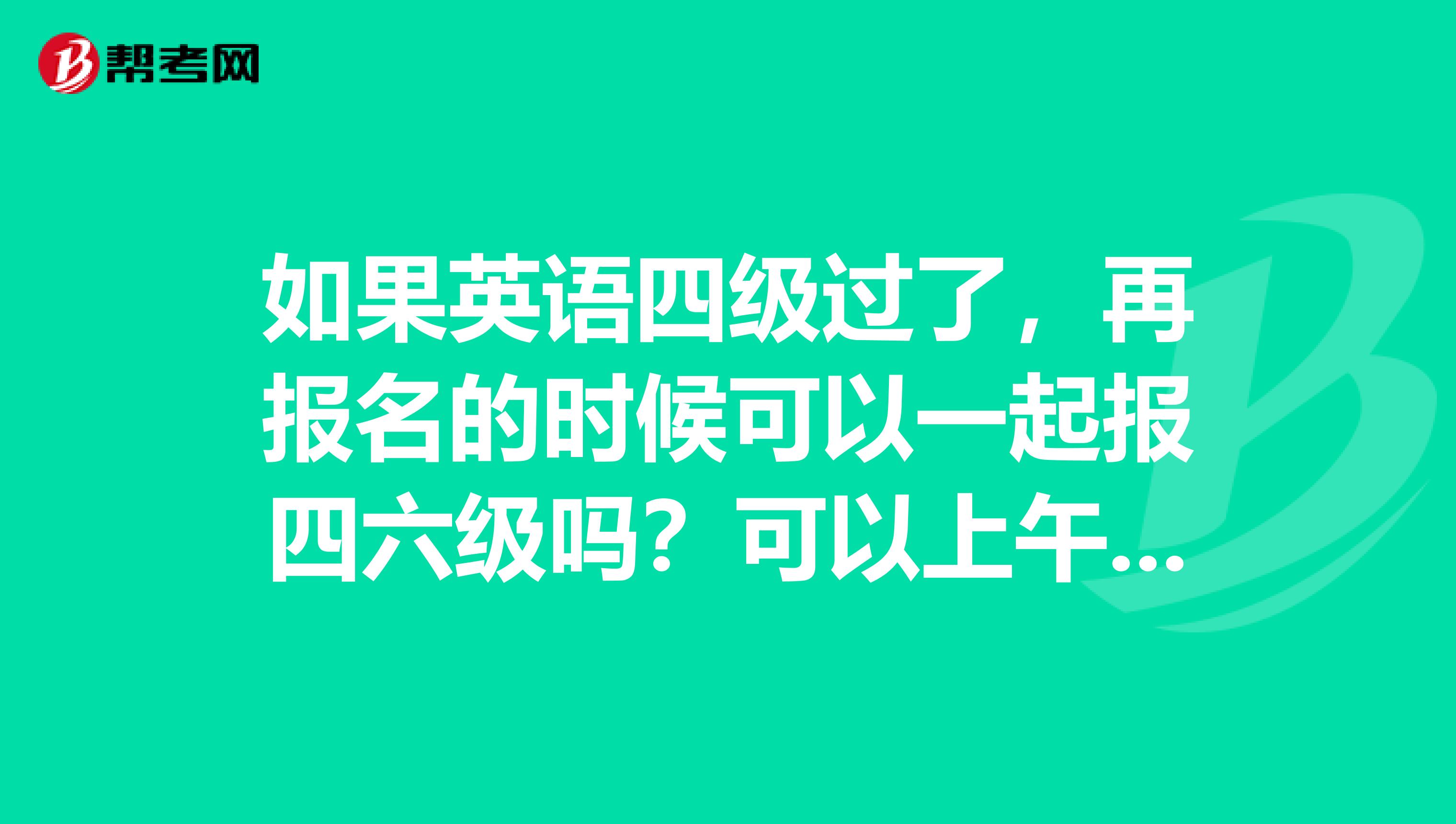 如果英语四级过了，再报名的时候可以一起报四六级吗？可以上午考四级下午考六级吗？