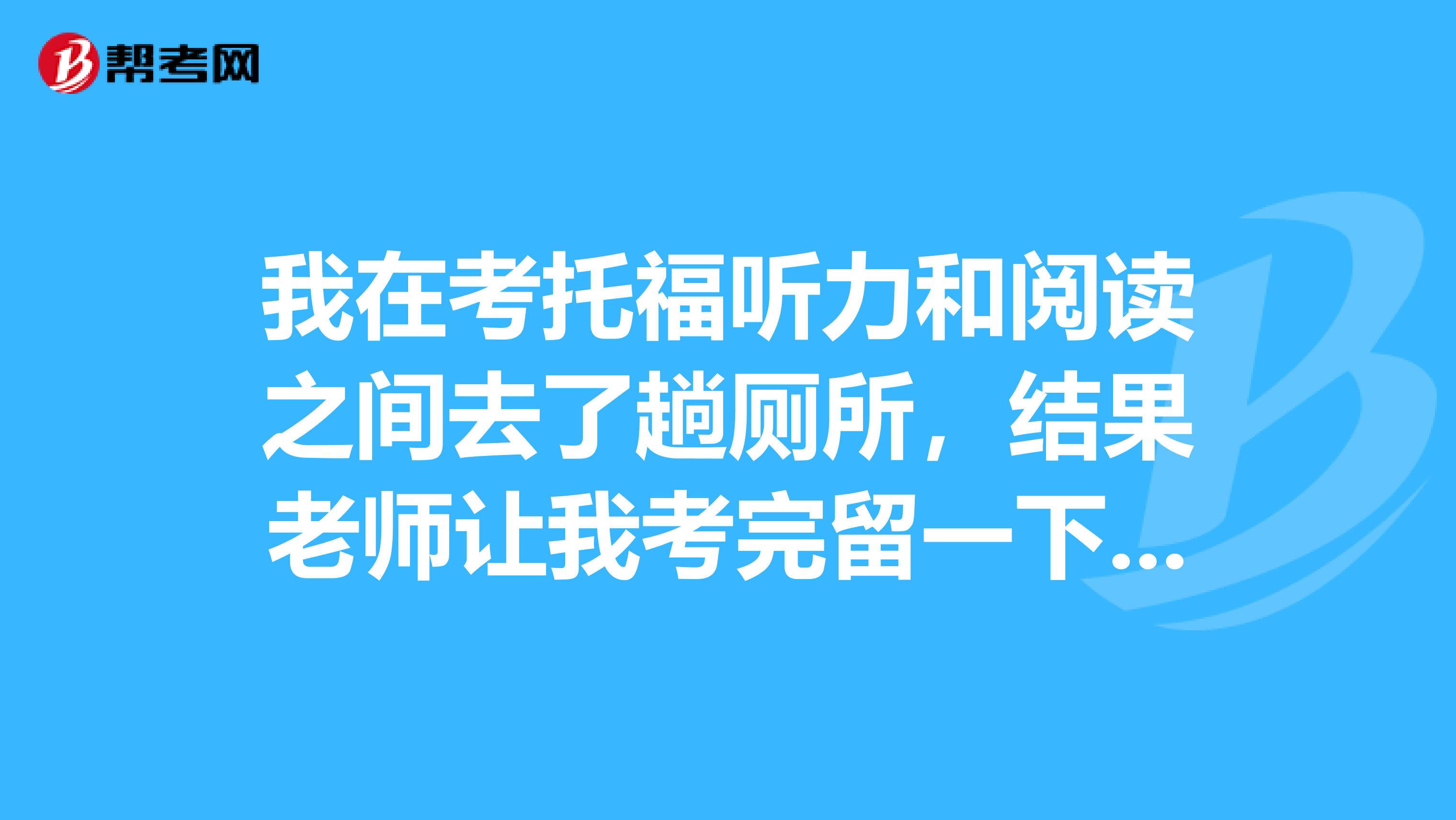 我在考托福聽力和閱讀之間去了趟廁所，結(jié)果老師讓我考完留一下。為什么呢