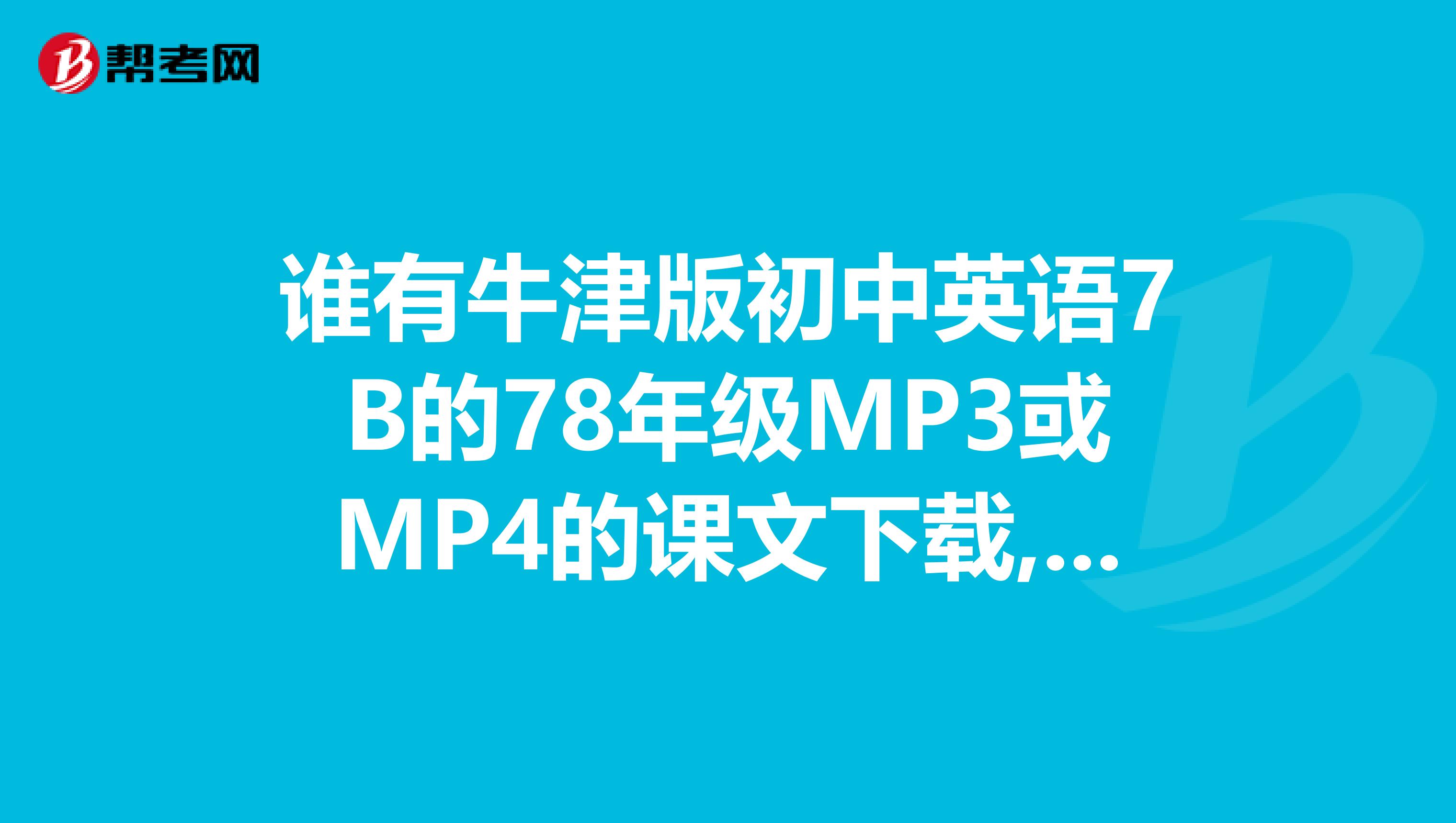 谁有牛津版初中英语7B的78年级MP3或MP4的课文下载,是音乐的或文字