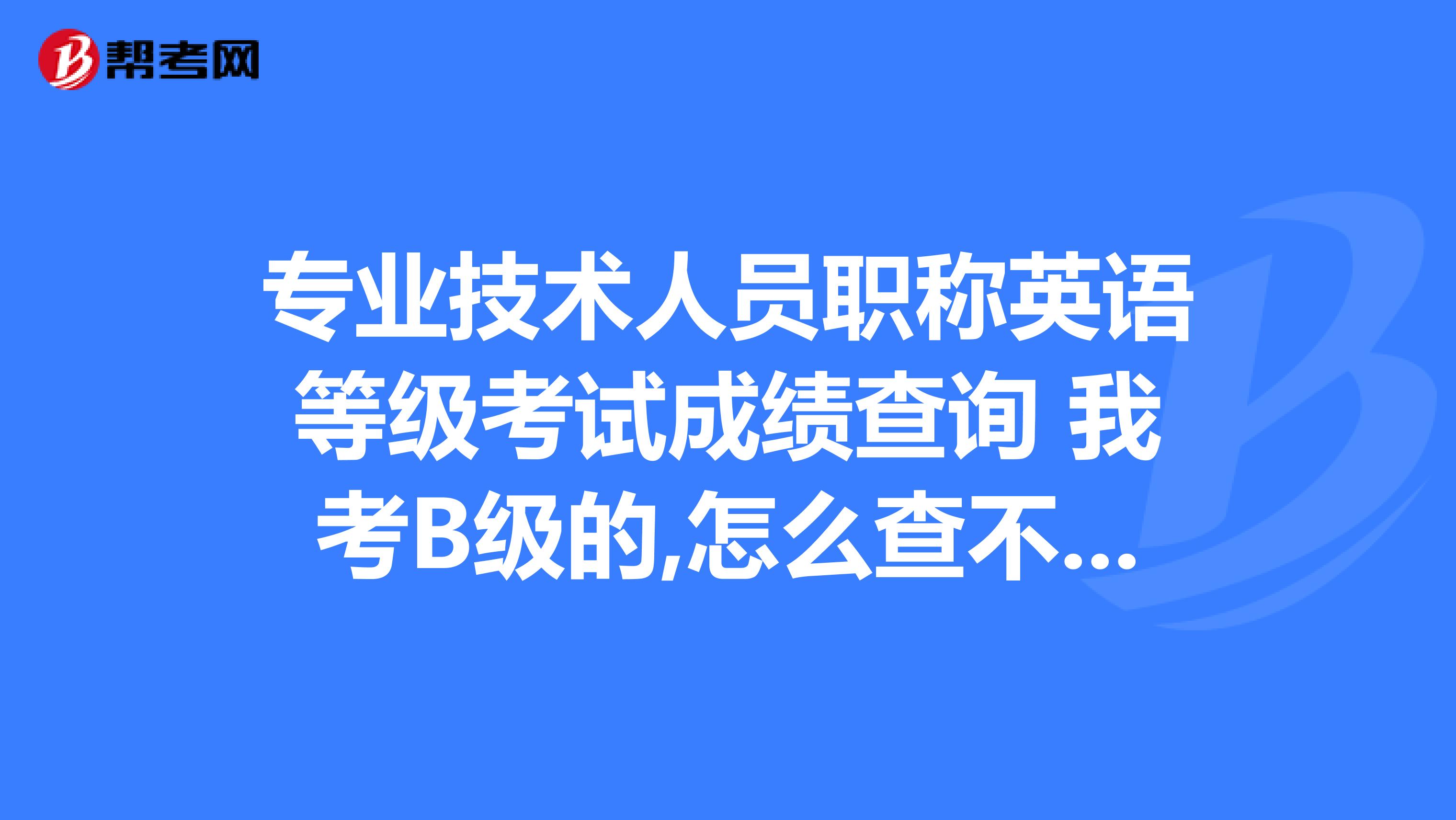专业技术人员职称英语等级考试成绩查询 我考B级的,怎么查不到啊?我的同事可以查到啊!