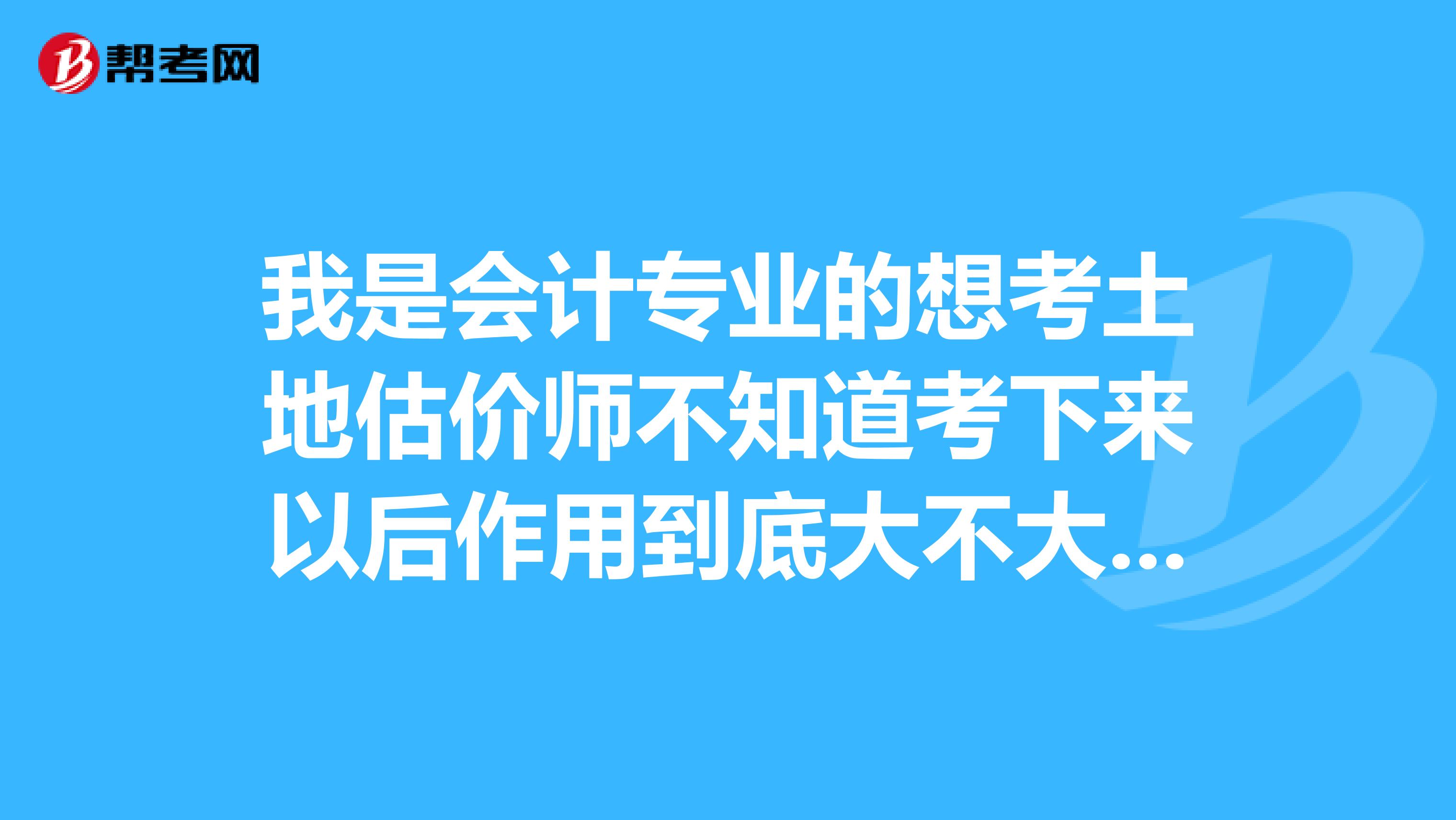 我是会计专业的想考土地估价师不知道考下来以后作用到底大不大我没从事过这方面的工作。