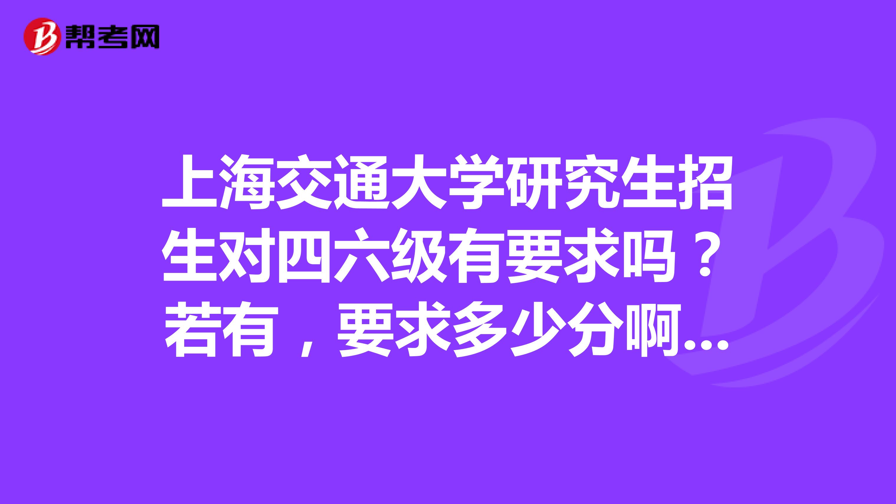 上海交通大学研究生招生对四六级有要求吗?若有,要求多少分啊?谢谢指点。