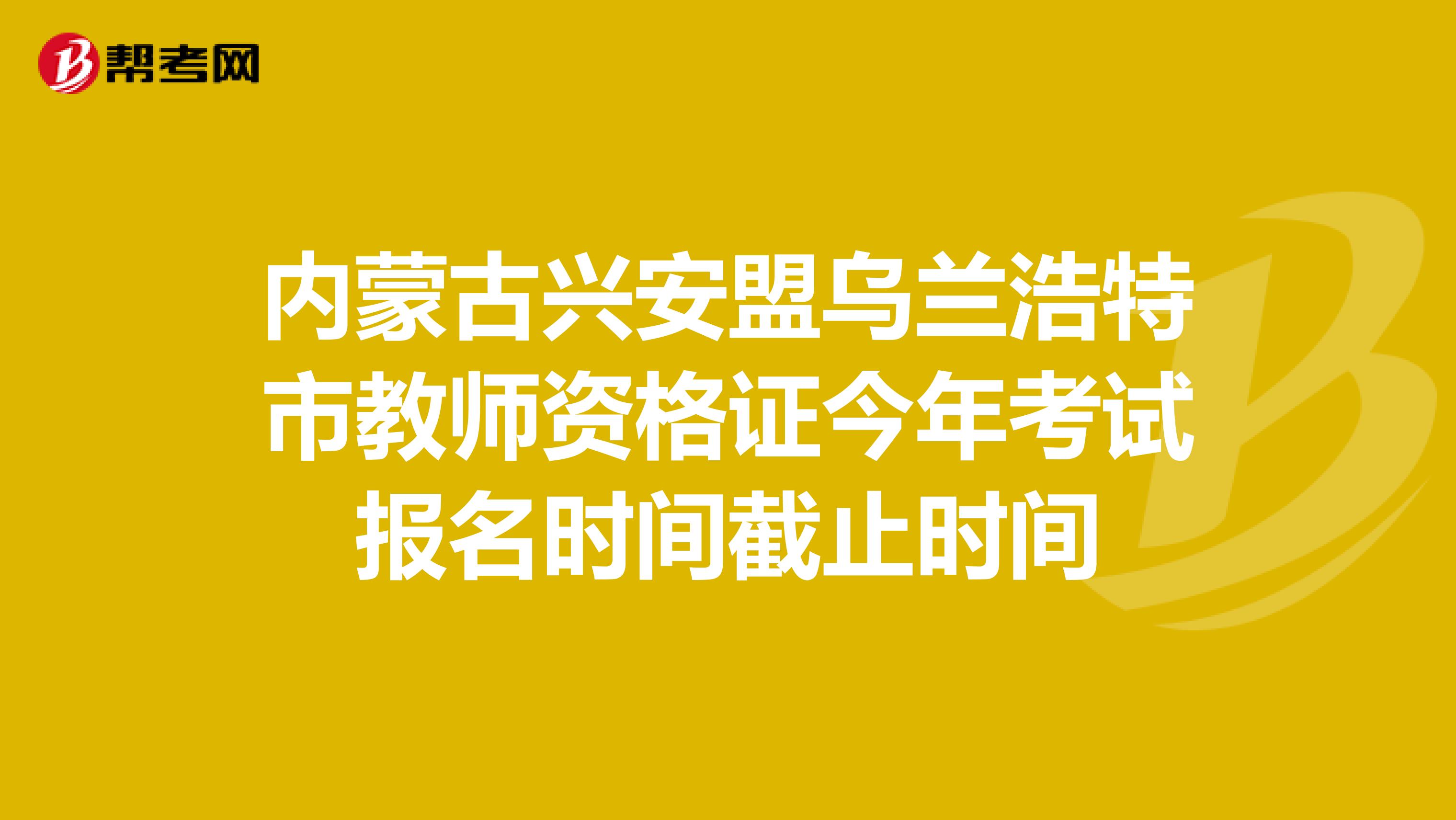 内蒙古兴安盟乌兰浩特市教师资格证今年考试报名时间截止时间