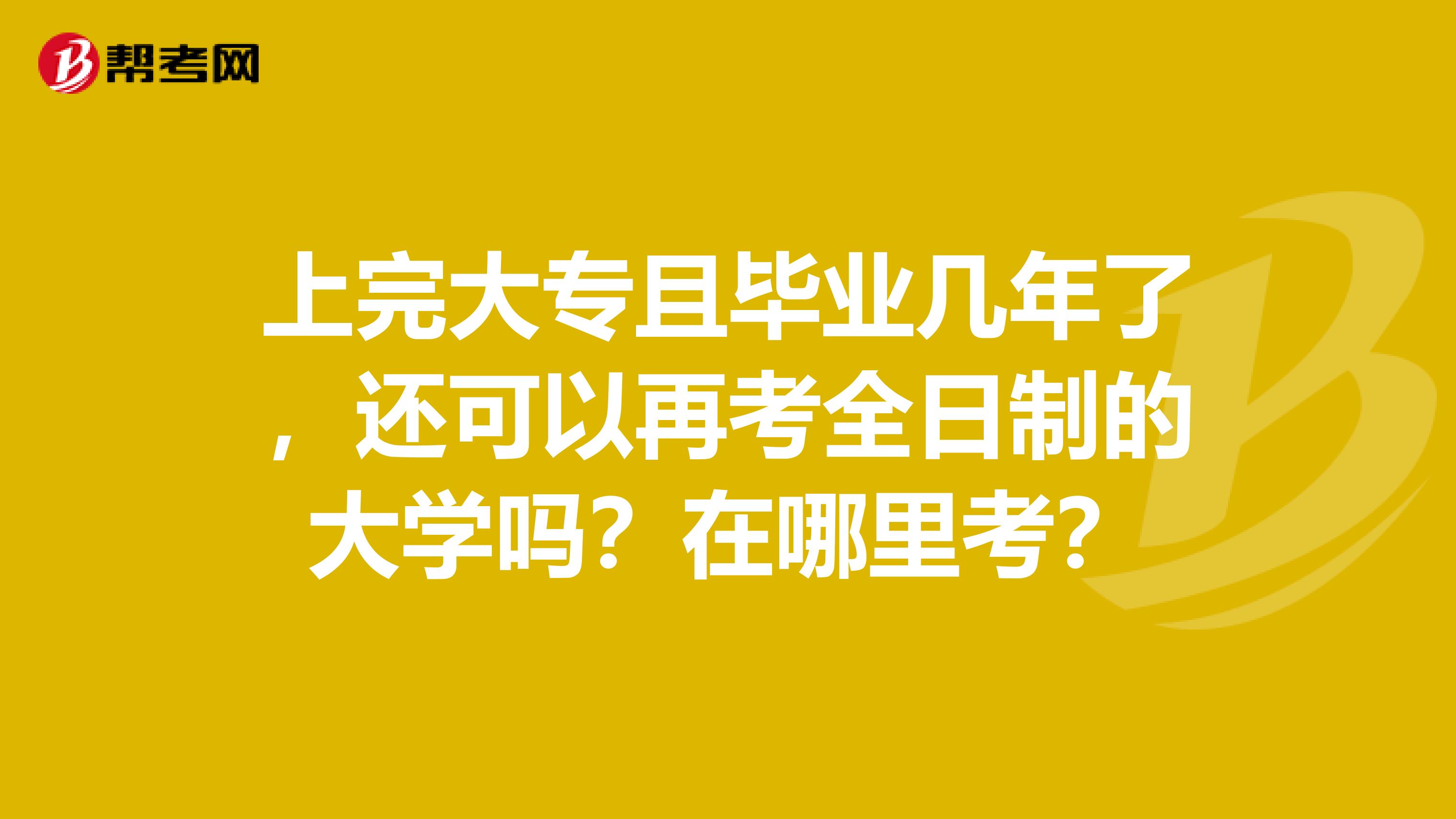 上完大专且毕业几年了，还可以再考全日制的大学吗？在哪里考？