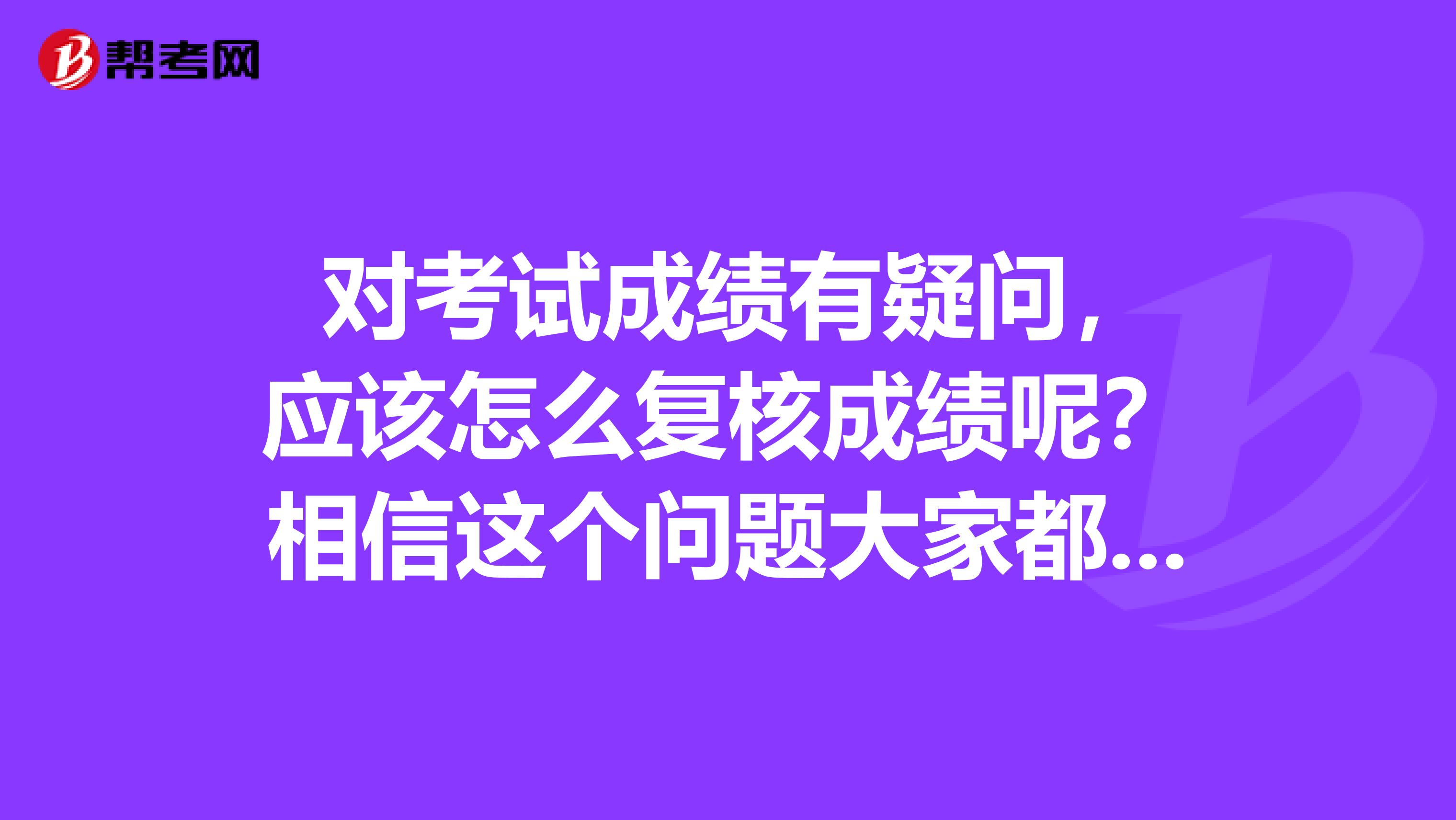  对考试成绩有疑问，应该怎么复核成绩呢？相信这个问题大家都很想知道吧