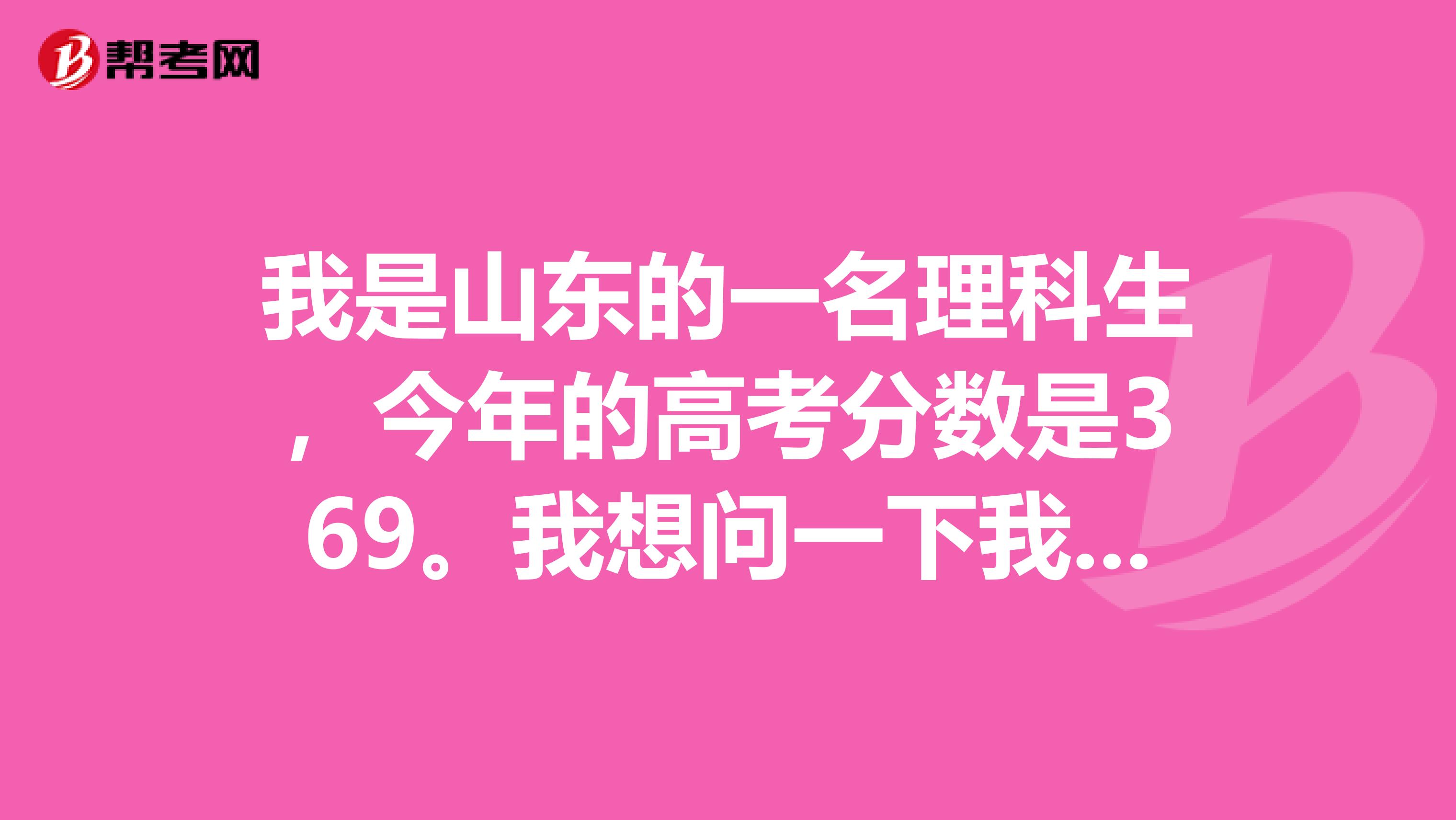 我是山东的一名理科生,今年的高考分数是369。我想问一下我学什么专业和报哪所专科院校好?急求回答。