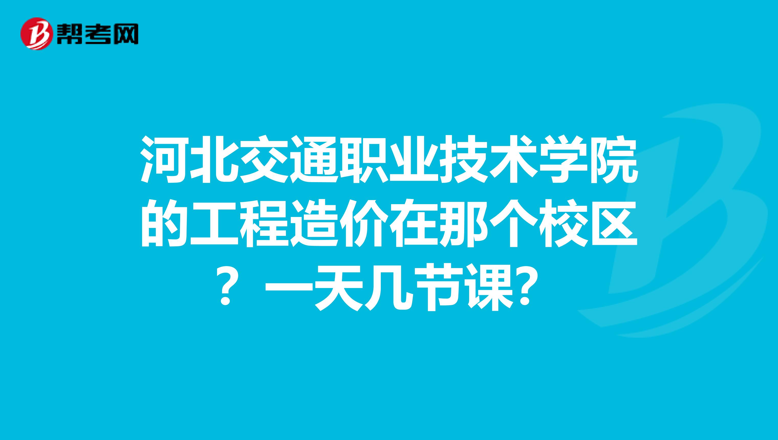河北交通职业技术学院的工程造价在那个校区？一天几节课？