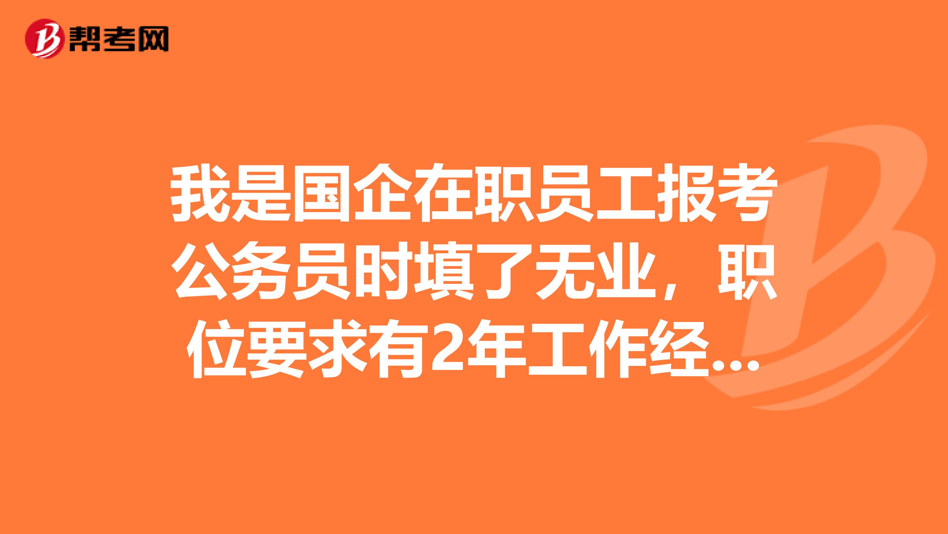 我是国企在职员工报考公务员时填了无业,职位要求有2年工作经验,我有3年半的工作经验,这会影响吗?