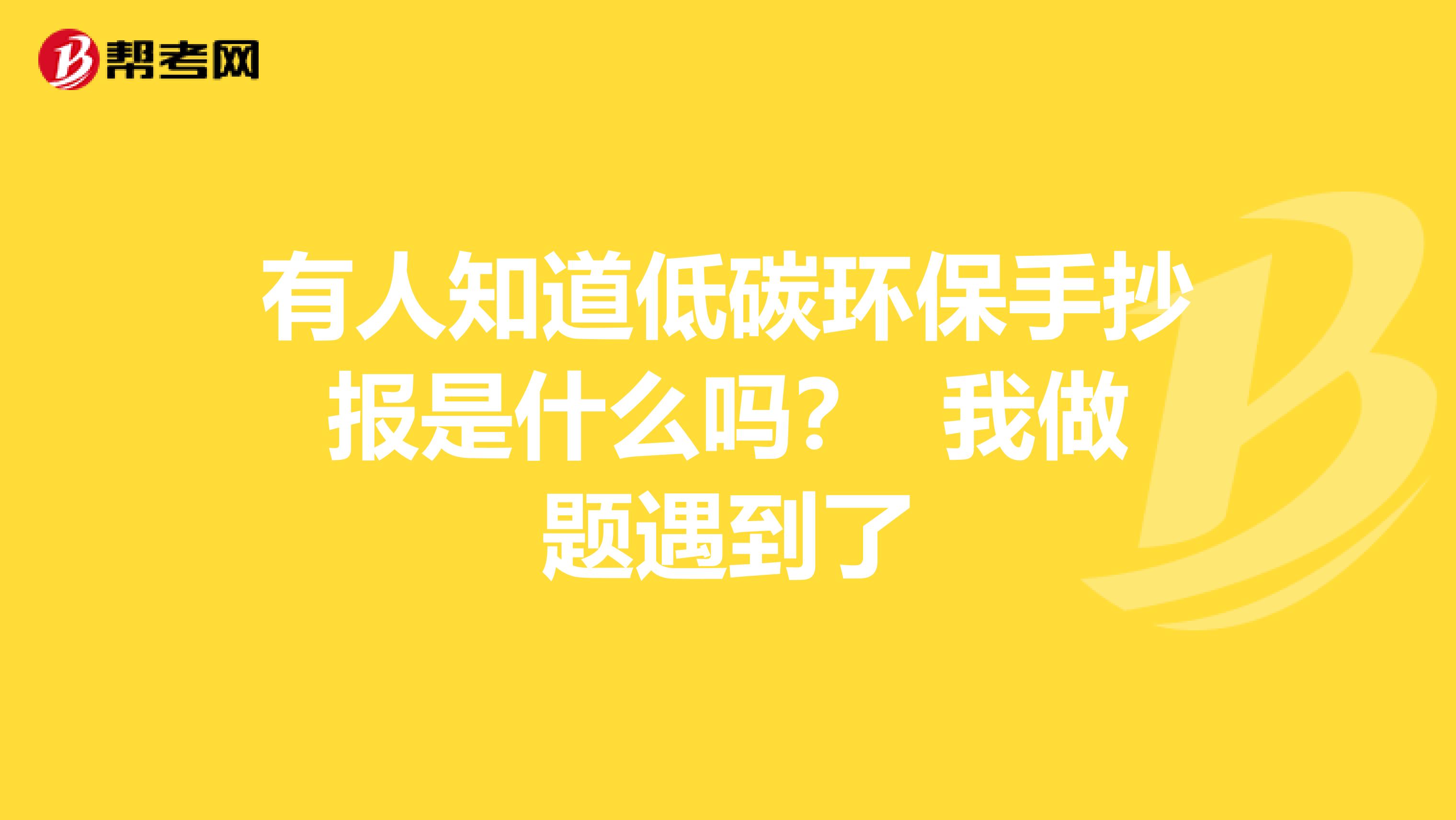 有人知道低碳环保手抄报是什么吗？ 我做题遇到了