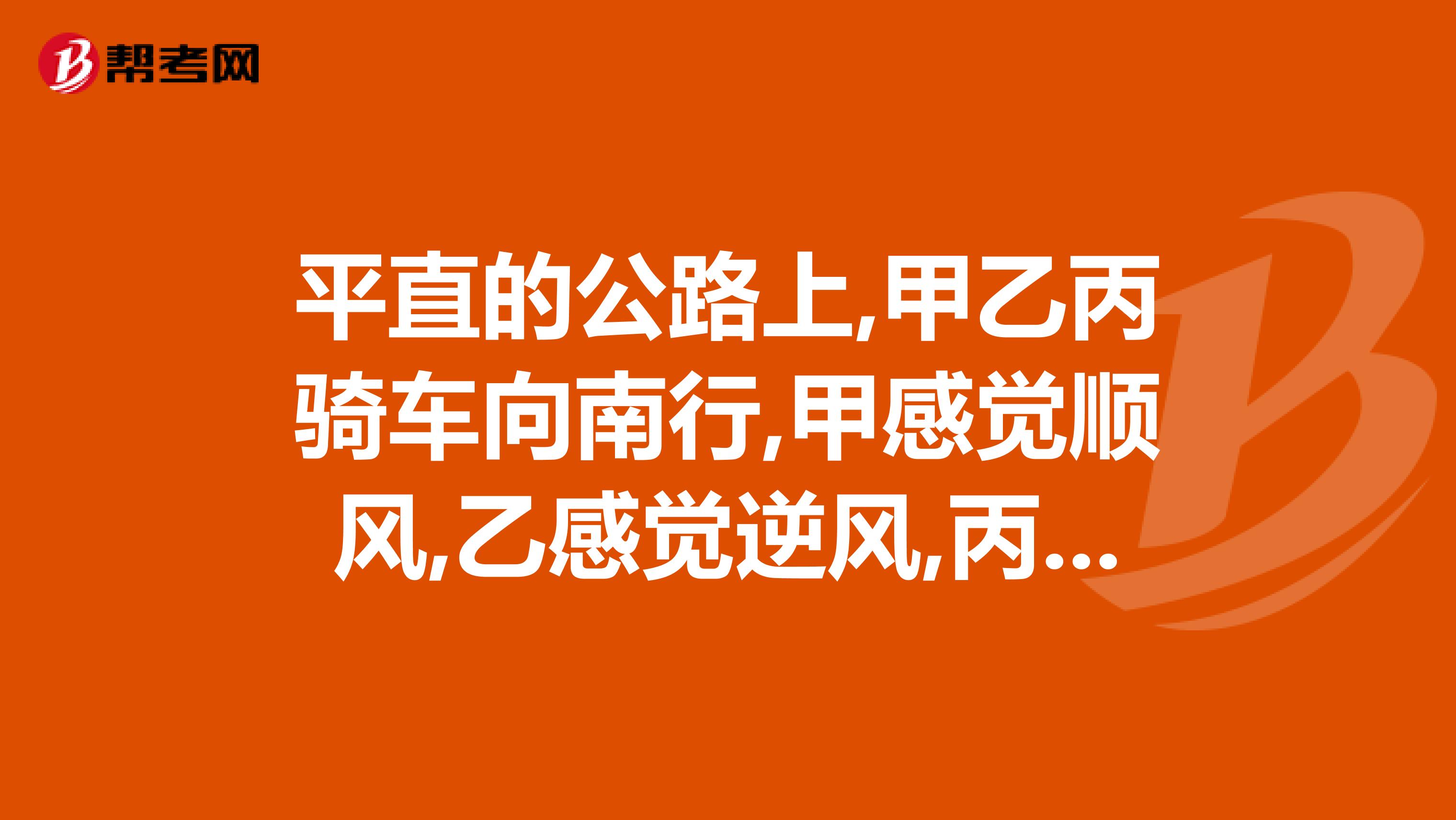 平直的公路上,甲乙丙骑车向南行,甲感觉顺风,乙感觉逆风,丙感觉无风,由此判断刮得什么风?