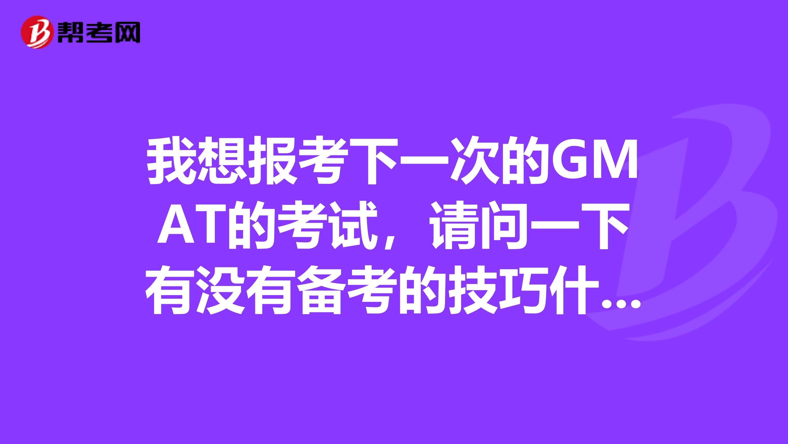 我想报考下一次的GMAT的考试，请问一下有没有备考的技巧什么的 谢谢啦