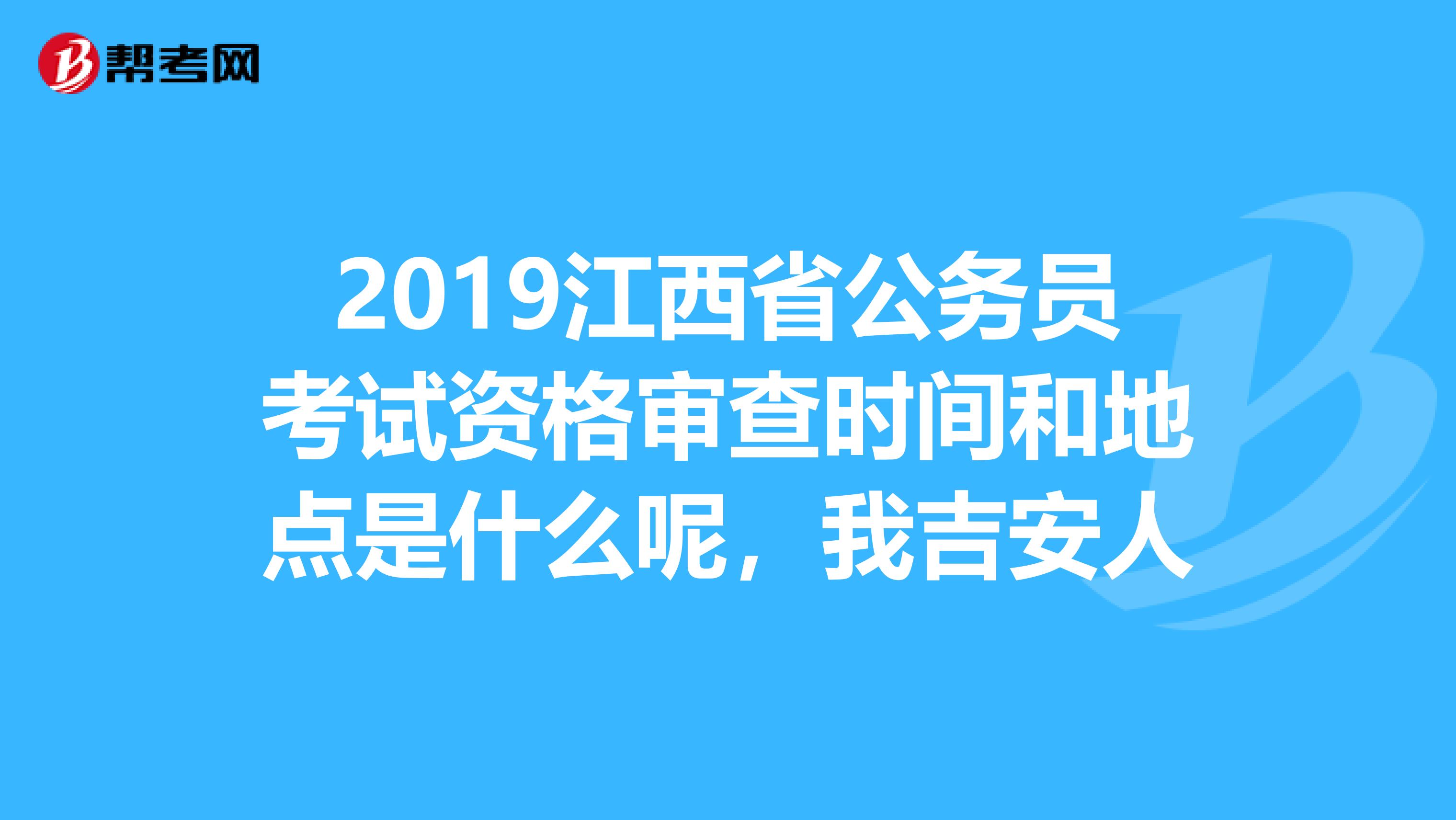 2019江西省公务员考试资格审查时间和地点是什么呢,我吉安人