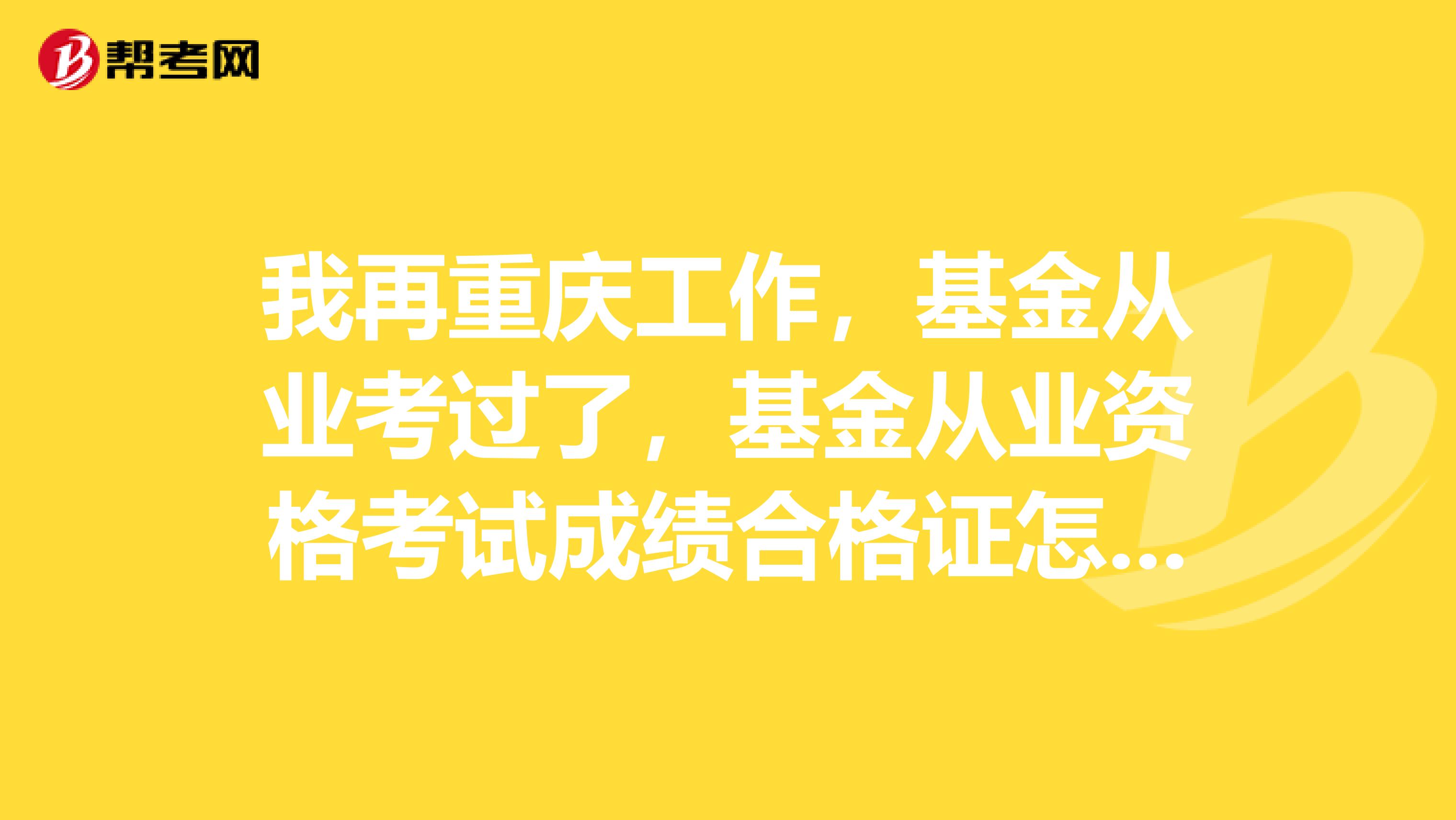 我再重庆工作,基金从业考过了,基金从业资格考试成绩合格证怎么打印