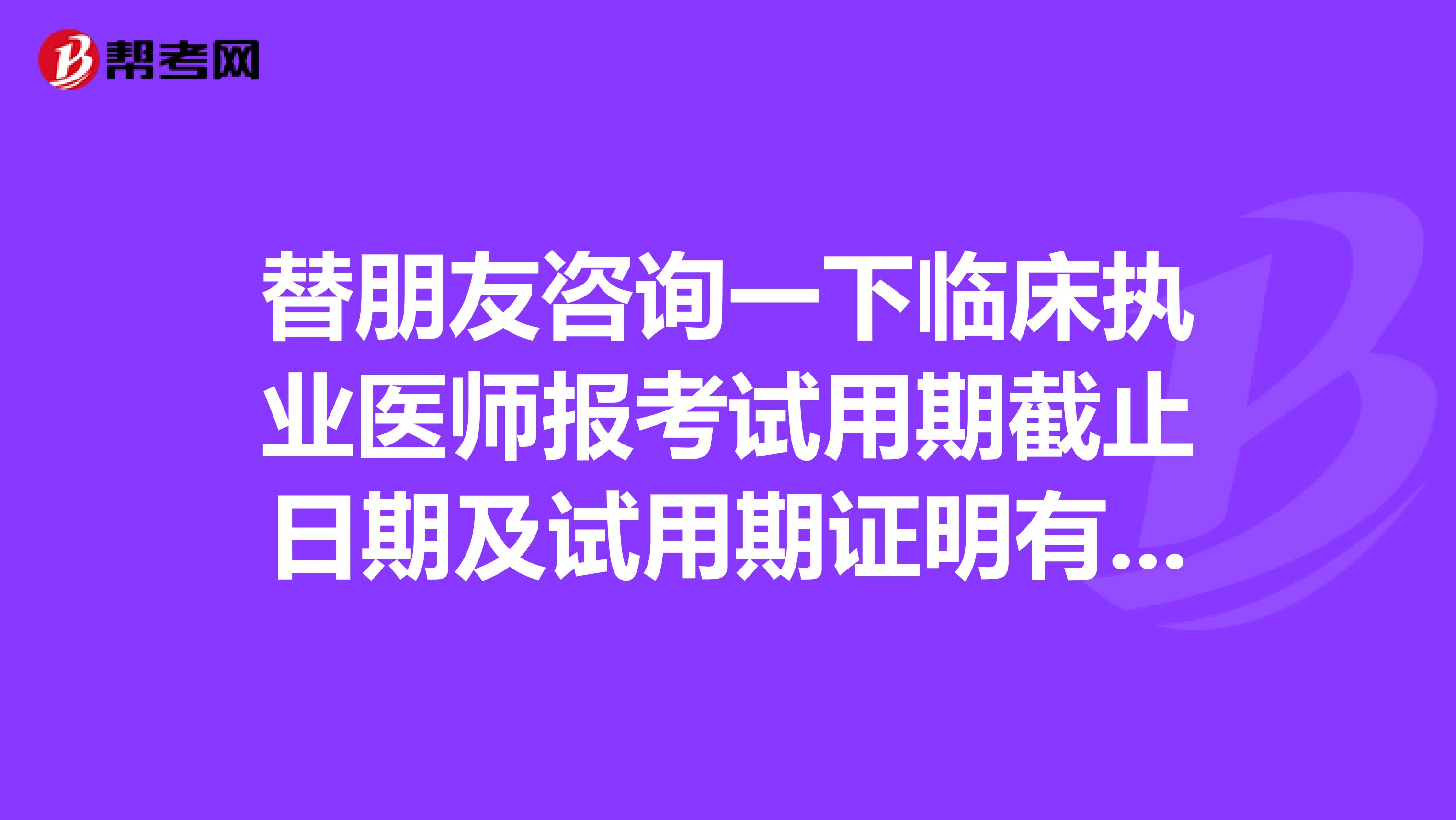 替朋友咨询一下临床执业医师报考试用期截止日期及试用期证明有效期?