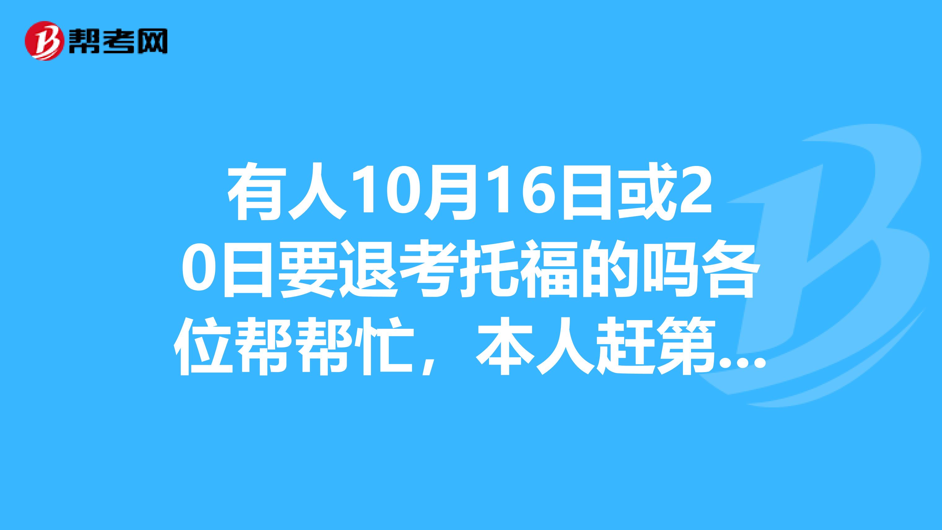 有人10月16日或20日要退考托福的吗各位帮帮忙,本人赶第一轮申请,拜托了