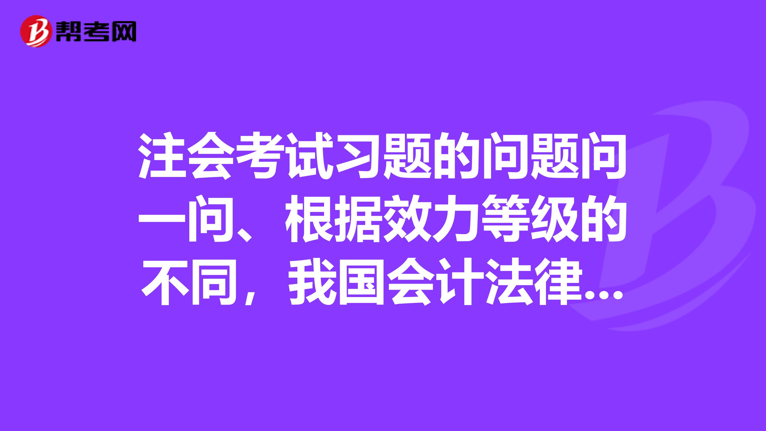 注会考试习题的问题问一问、根据效力等级的不同，我国会计法律制度分为会计法律会计法规会计规章和会计规范性文件4个层次是怎样的呢？