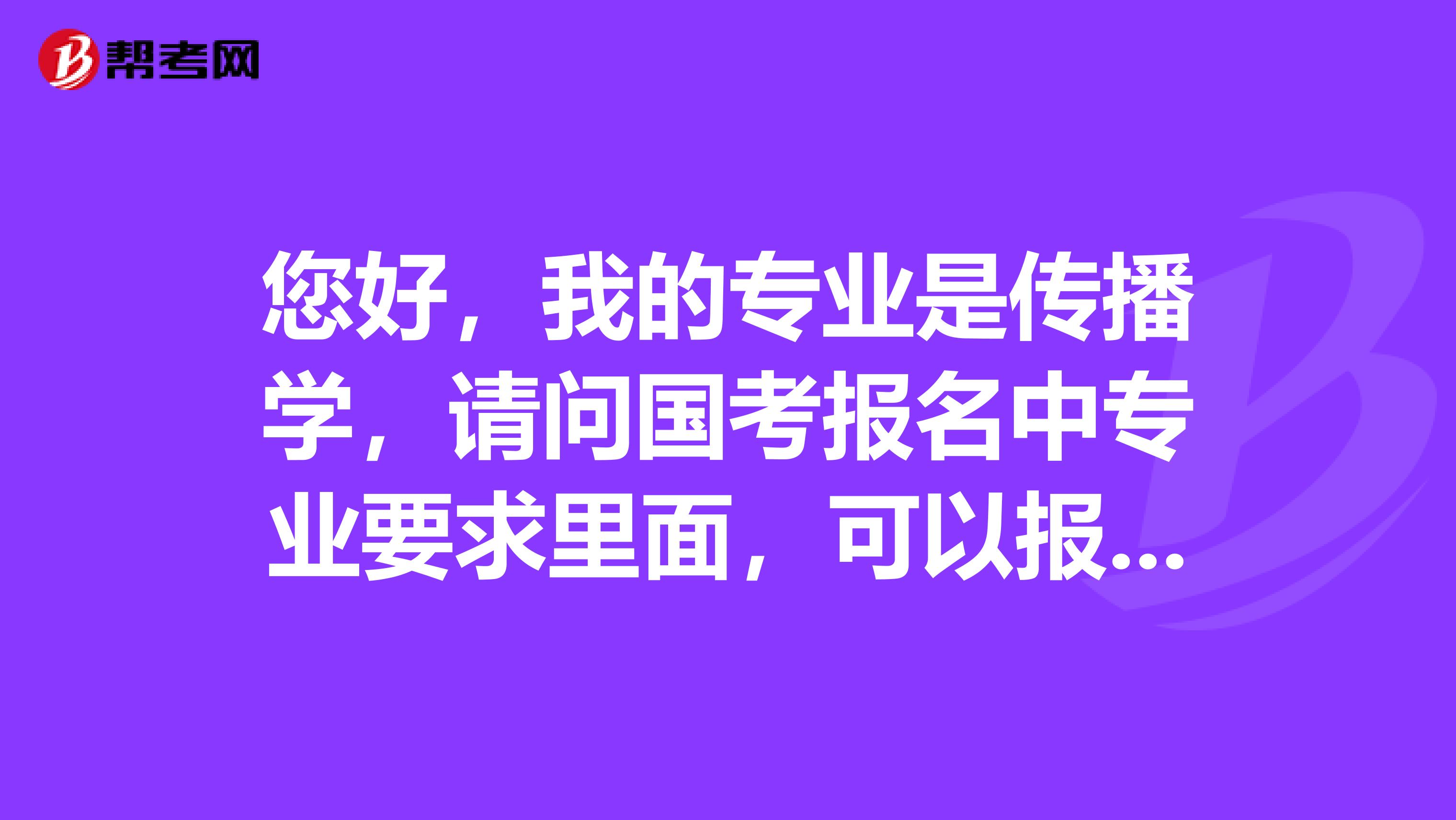 您好，我的专业是传播学，请问国考报名中专业要求里面，可以报考哪些？