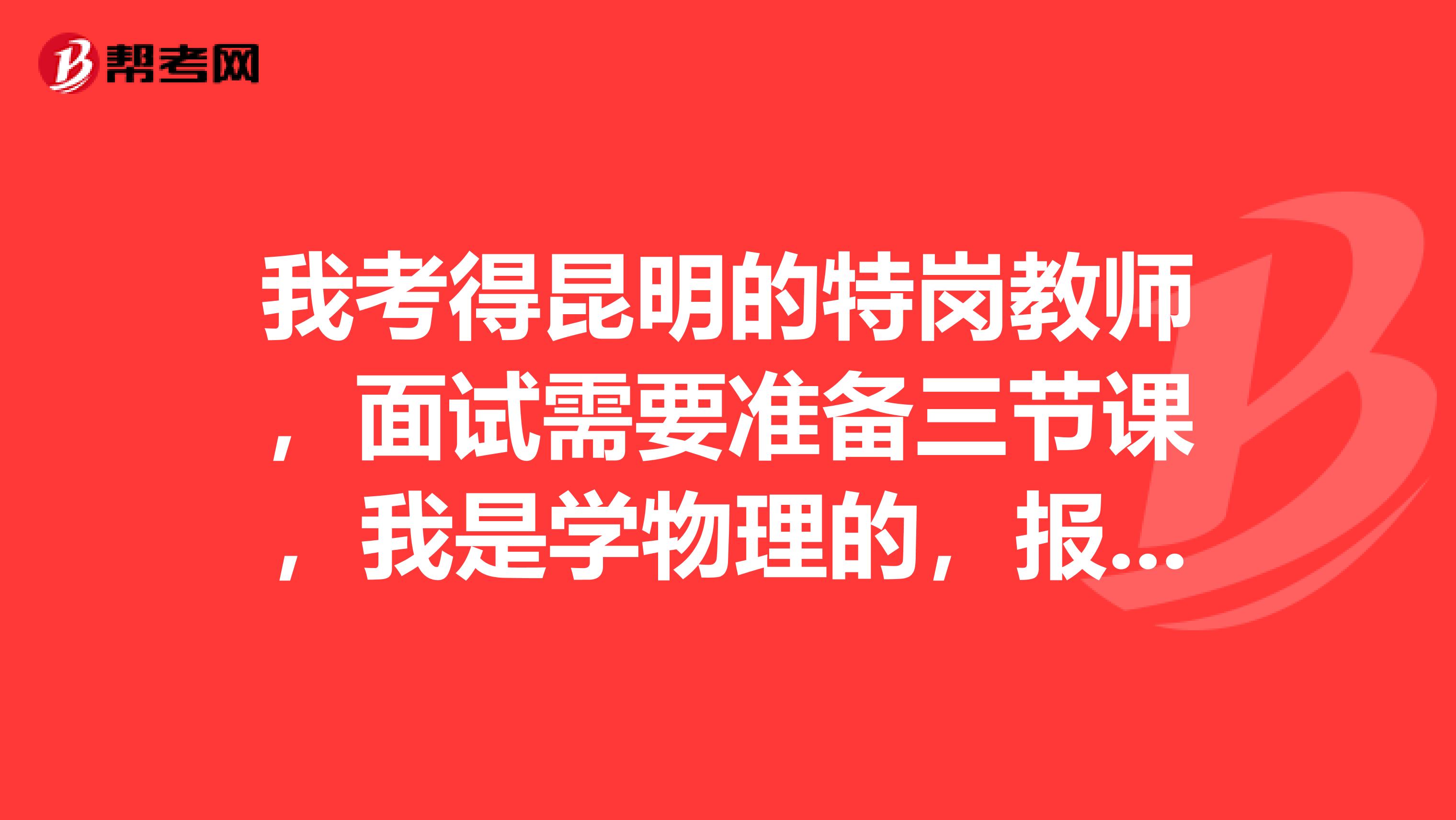 我考得昆明的特岗教师,面试需要准备三节课,我是学物理的,报的是初中的岗位,每节课需要准备20分钟,都要准备一下什么?
