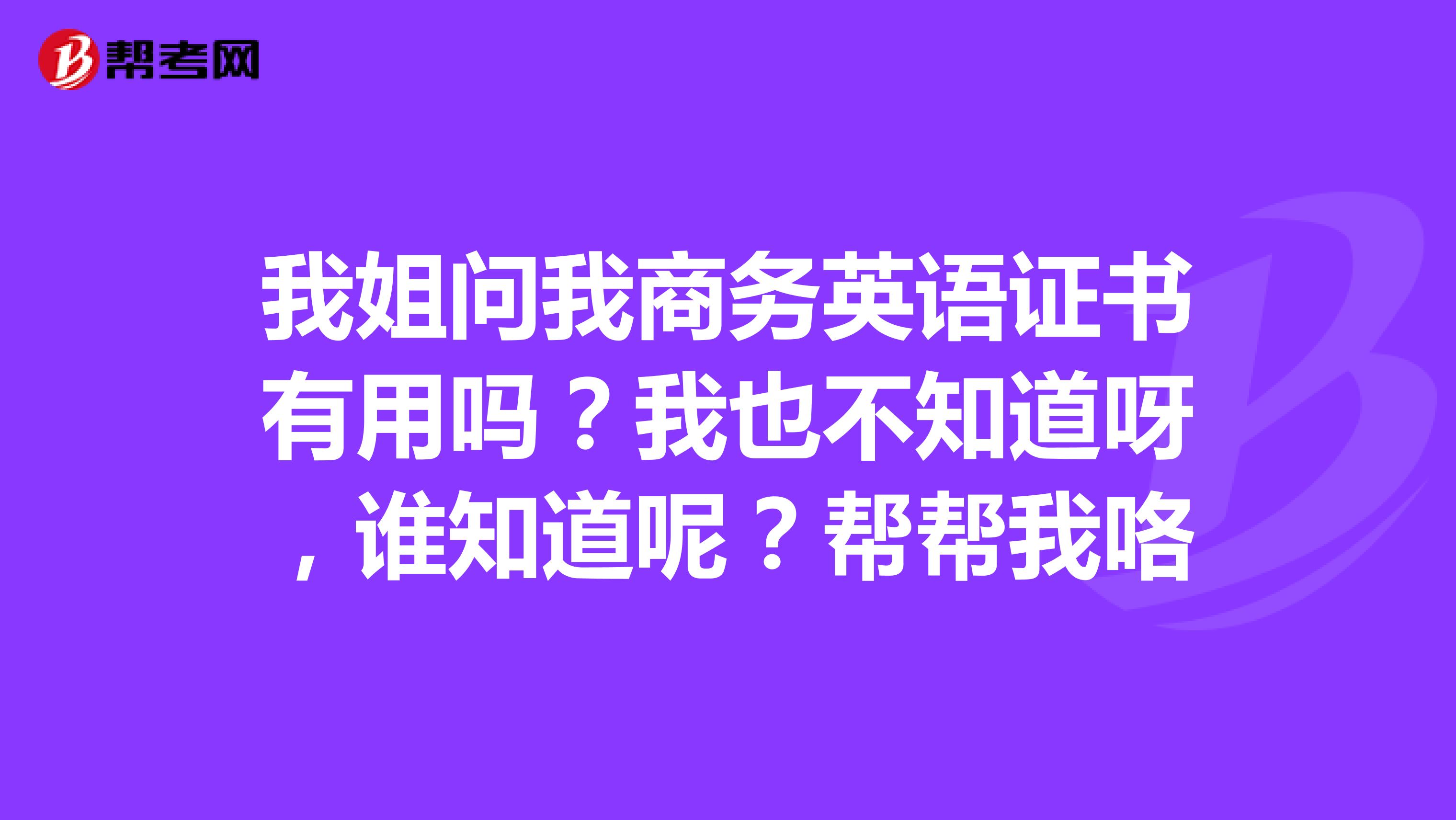 我姐问我商务英语证书有用吗？我也不知道呀，谁知道呢？帮帮我咯