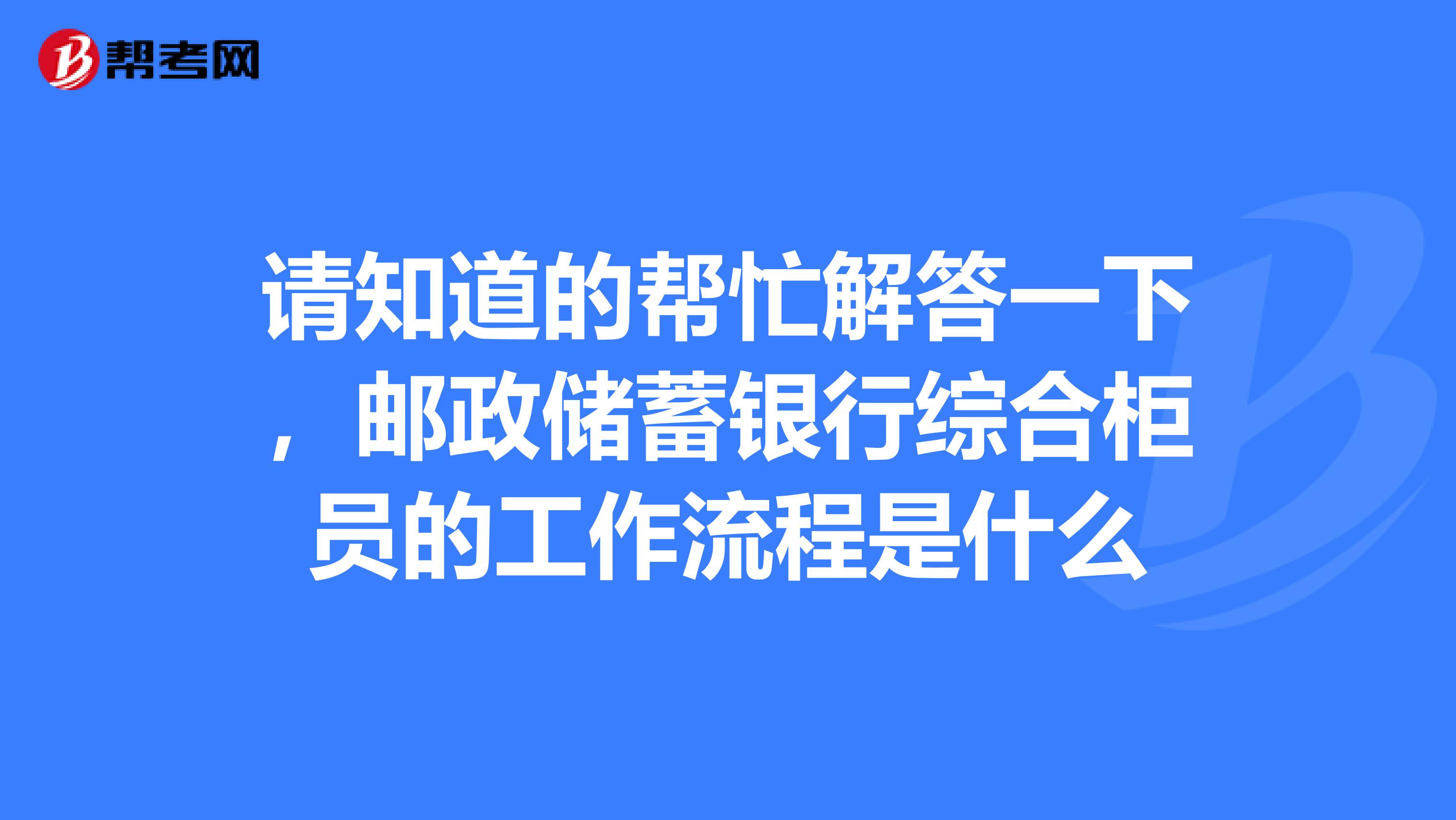 请知道的帮忙解答一下，邮政储蓄银行综合柜员的工作流程是什么