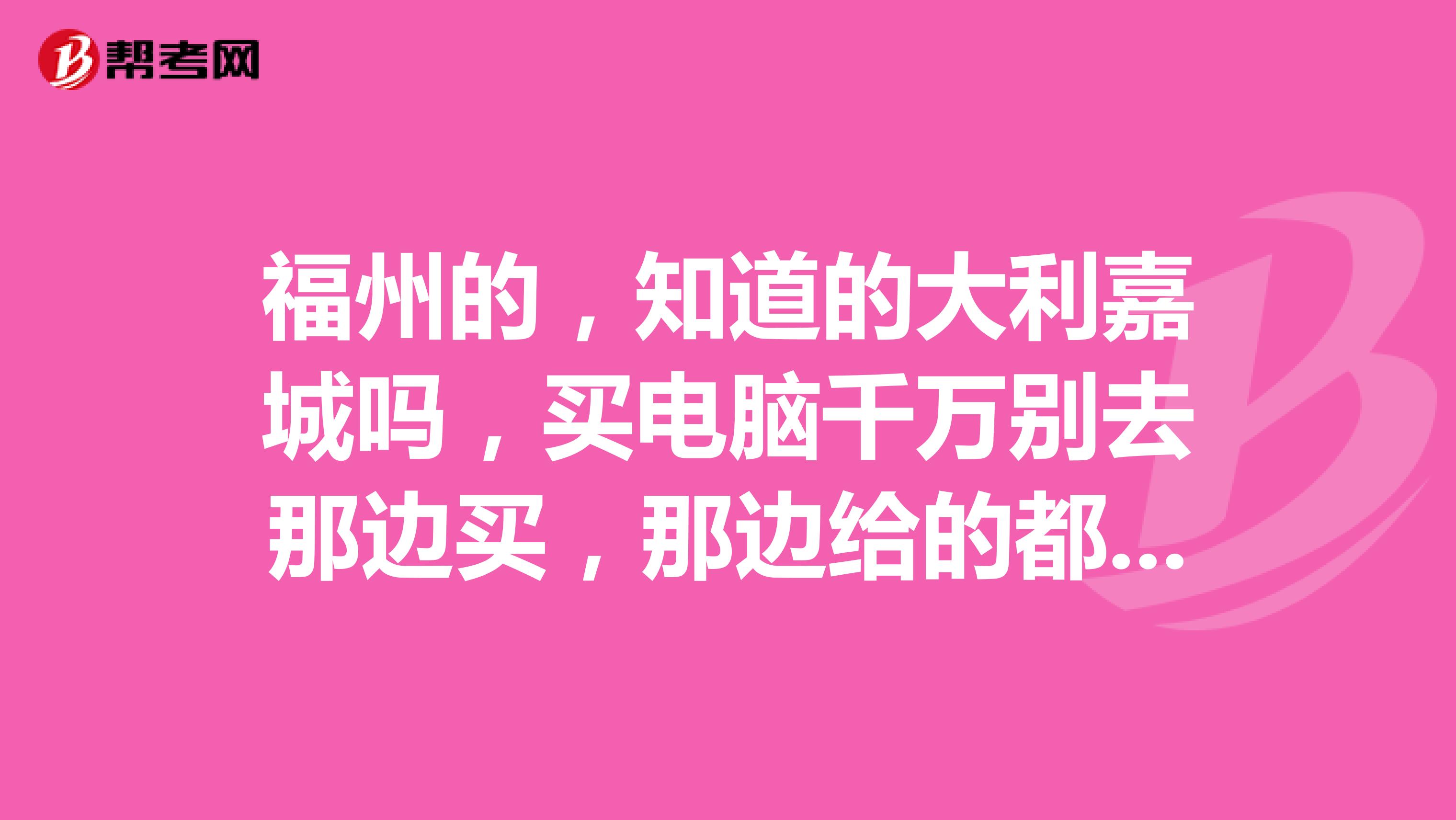 福州的，知道的大利嘉城吗，买电脑千万别去那边买，那边给的都是质量有问题的