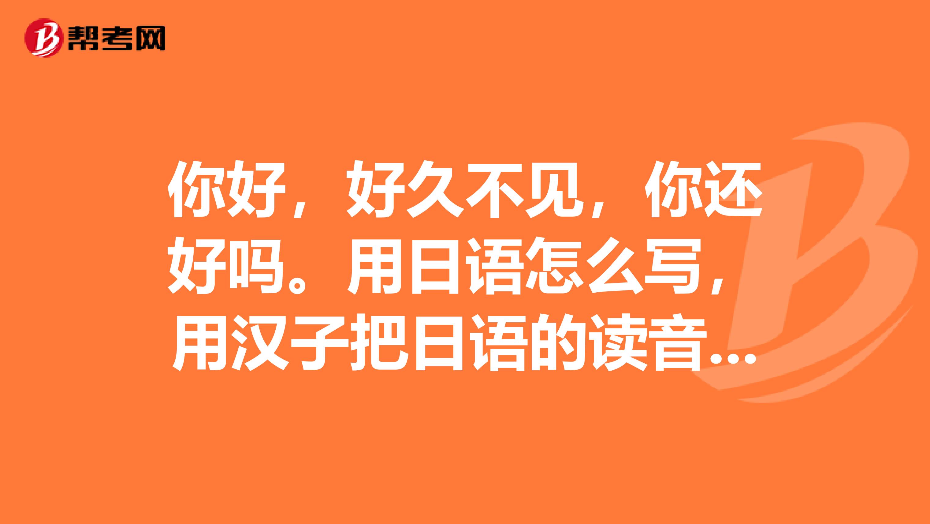 你好，好久不见，你还好吗。用日语怎么写，用汉子把日语的读音音译过来。
