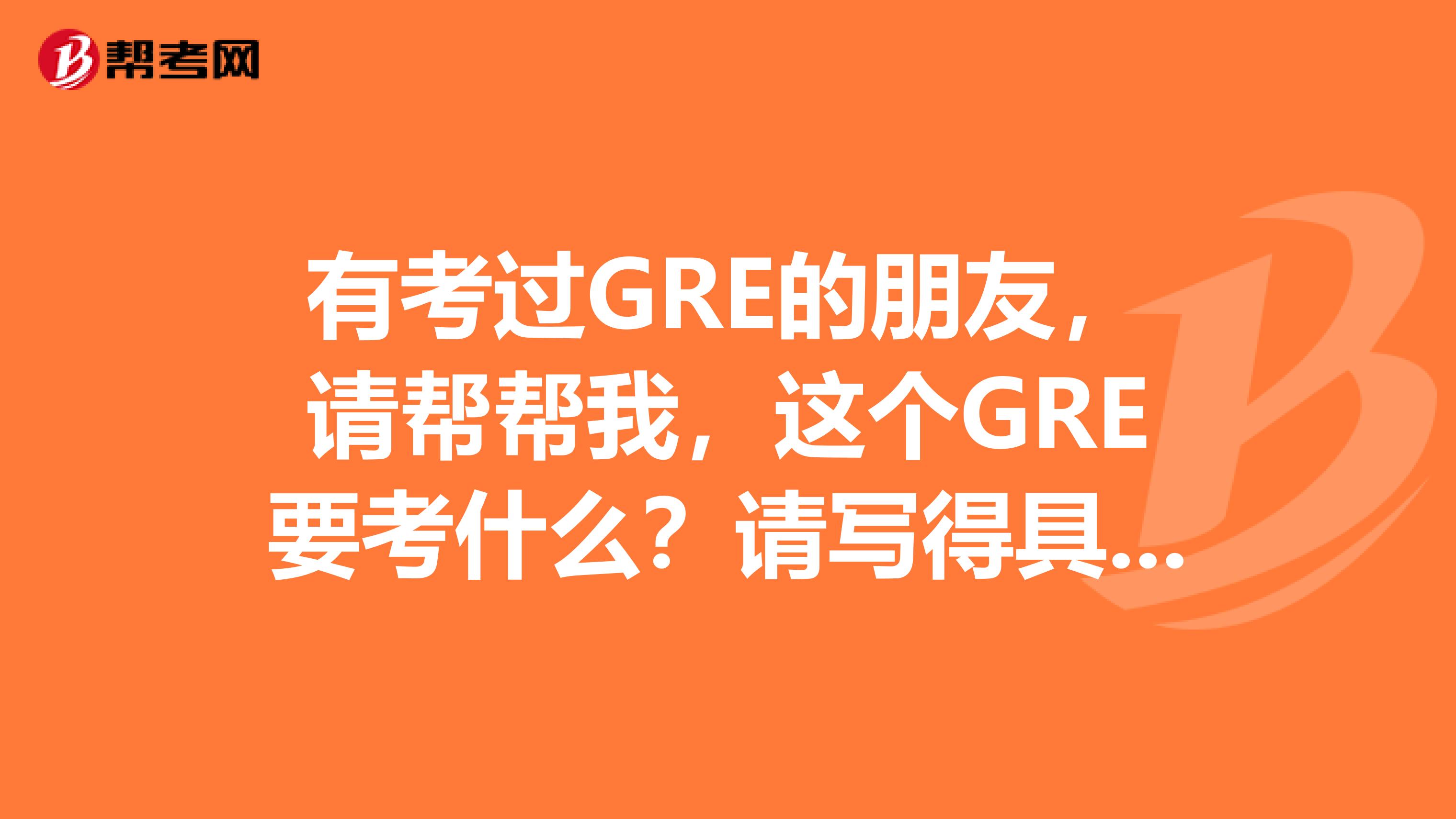 有考過GRE的朋友，請幫幫我，這個GRE要考什么？請寫得具體一點，謝謝。