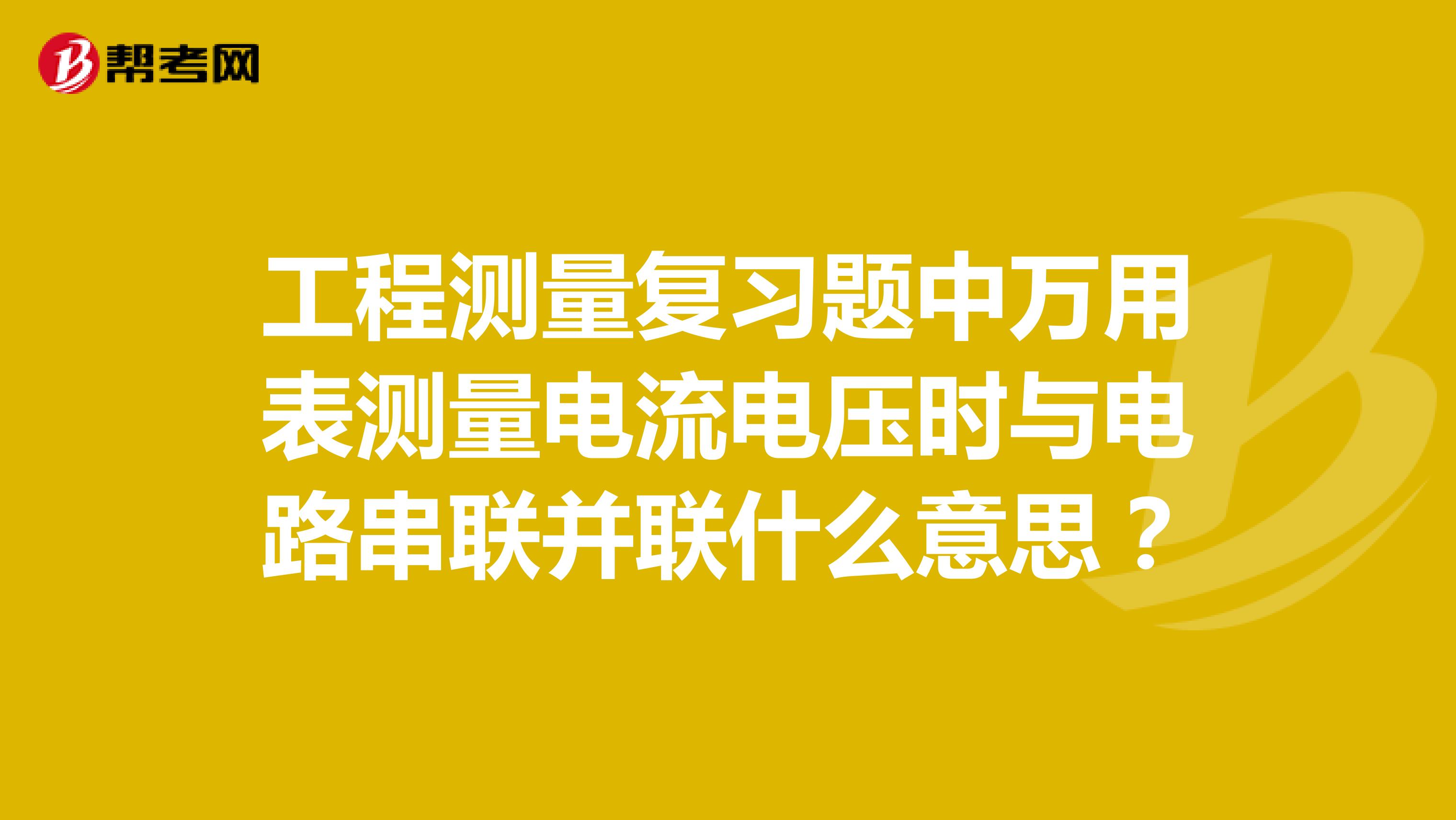 工程測量復習題中萬用表測量電流電壓時與電路串聯并聯什么意思？
