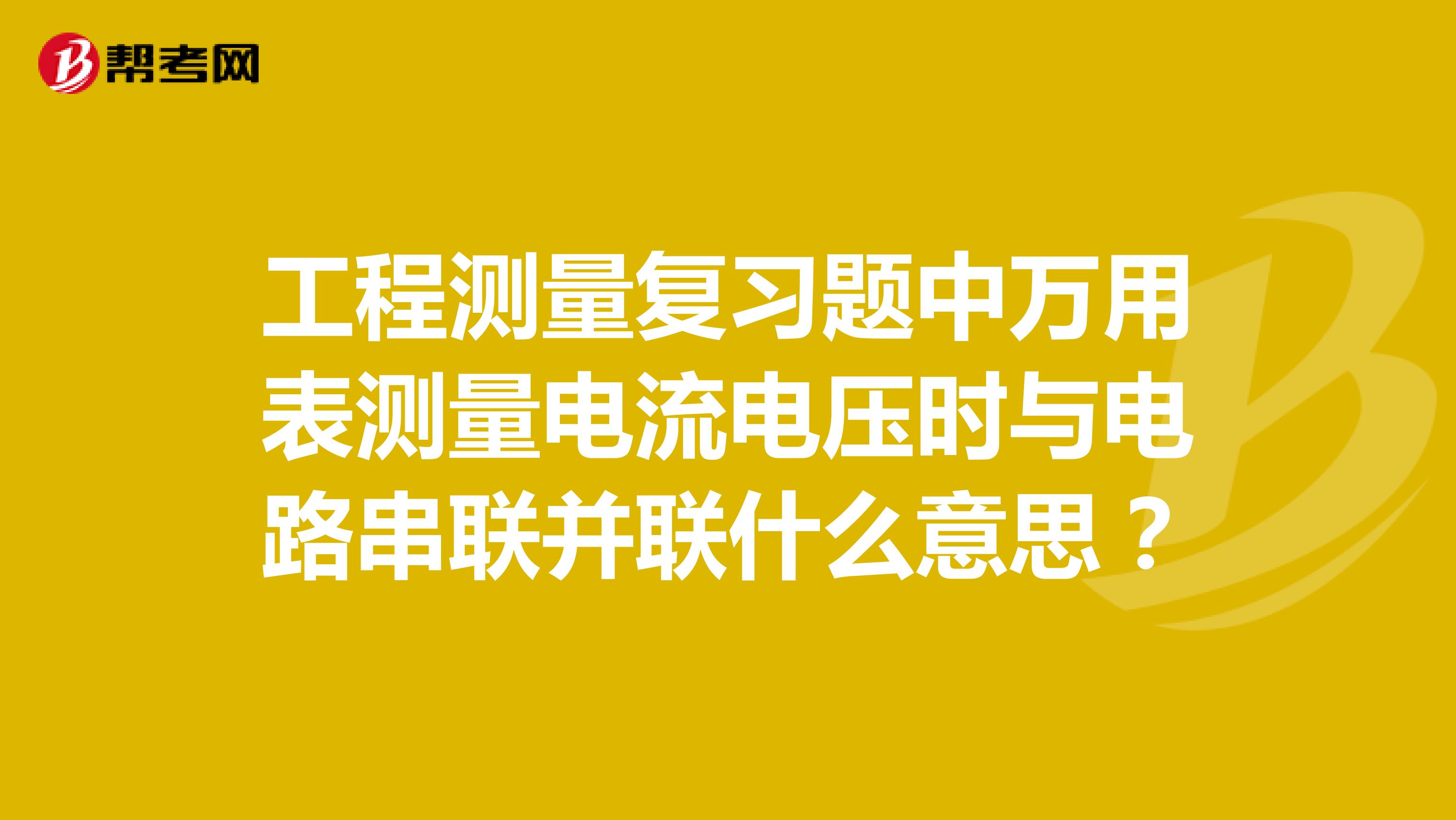 工程测量复习题中万用表测量电流电压时与电路串联并联什么意思？