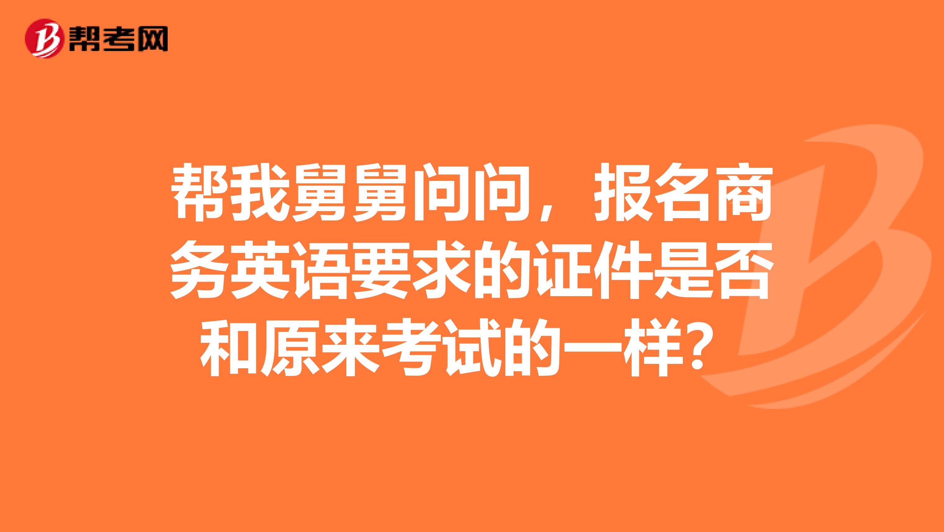 帮我舅舅问问，报名商务英语要求的证件是否和原来考试的一样？