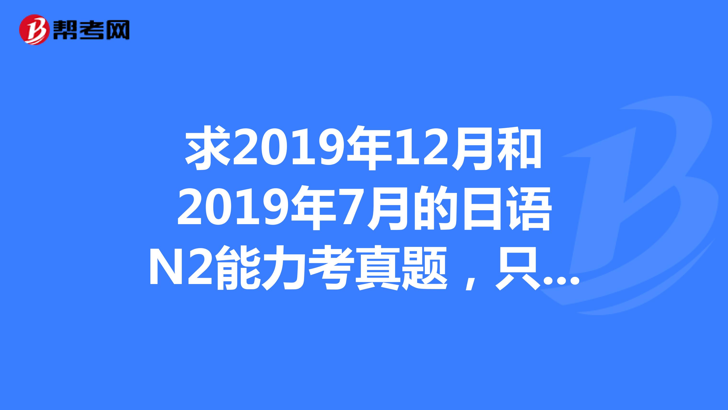 求2019年12月和2019年7月的日语N2能力考真题，只要这两份，最好再附上答案解析，真题和答案一定要分开。