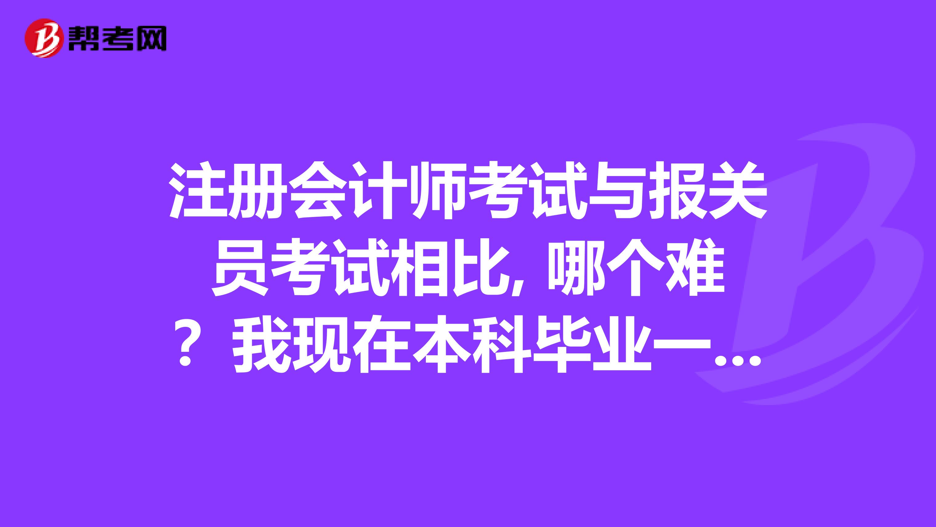 注册会计师考试与报关员考试相比, 哪个难？我现在本科毕业一年半了，一直从事外贸工作，大学里学的是数学与应用数学专业，在校的时候考到了会计上岗证和报关员证，现在想考注会