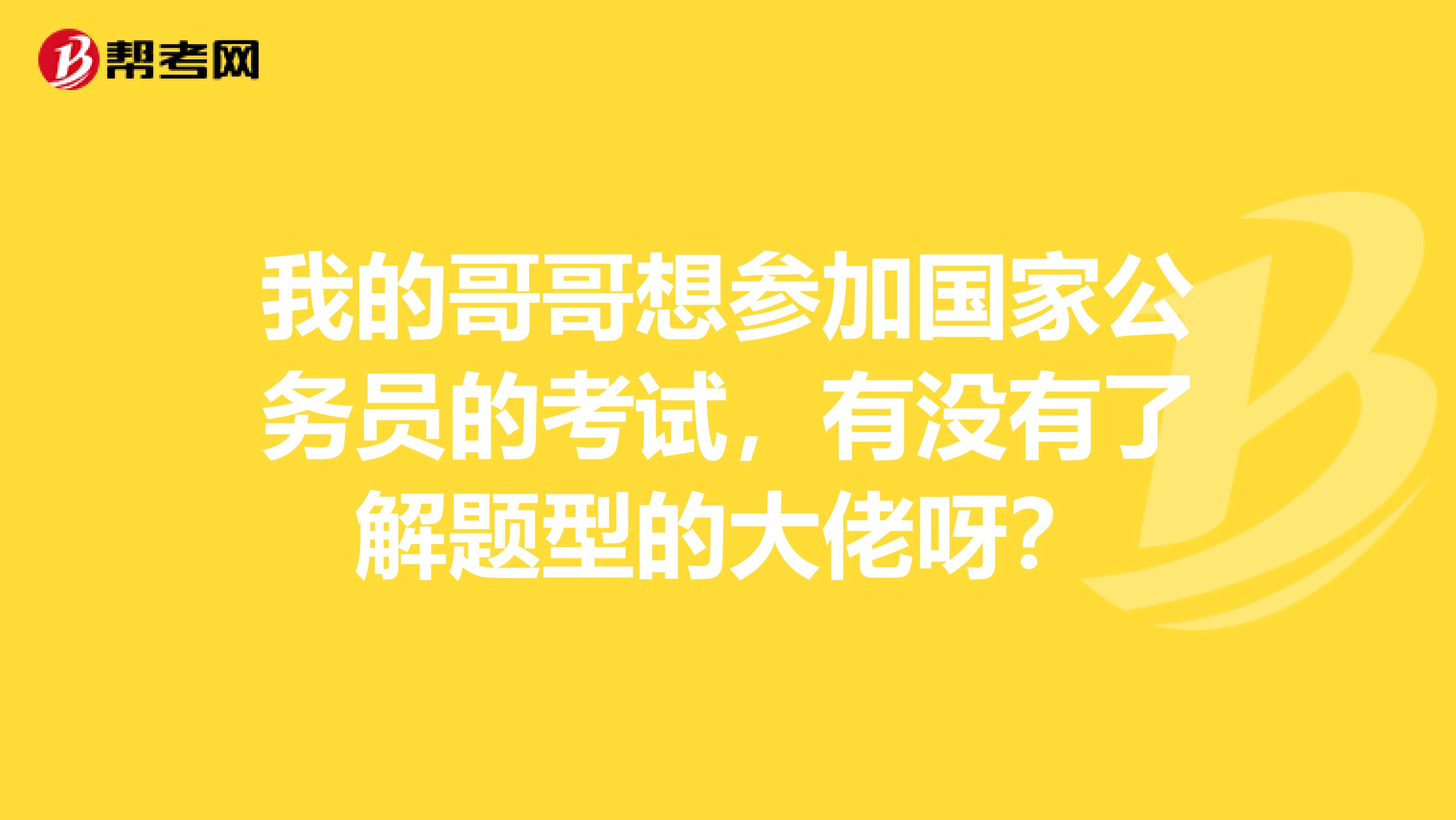 我的哥哥想参加国家公务员的考试，有没有了解题型的大佬呀？