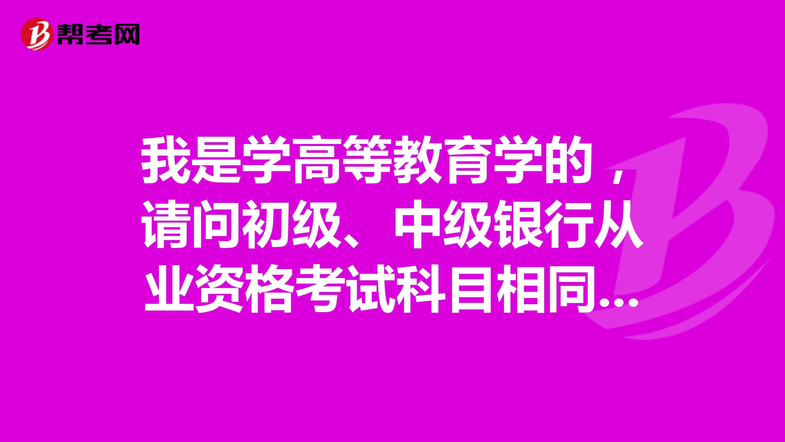 我是学高等教育学的，请问初级、中级银行从业资格考试科目相同的情况下，考试内容有什么不同？