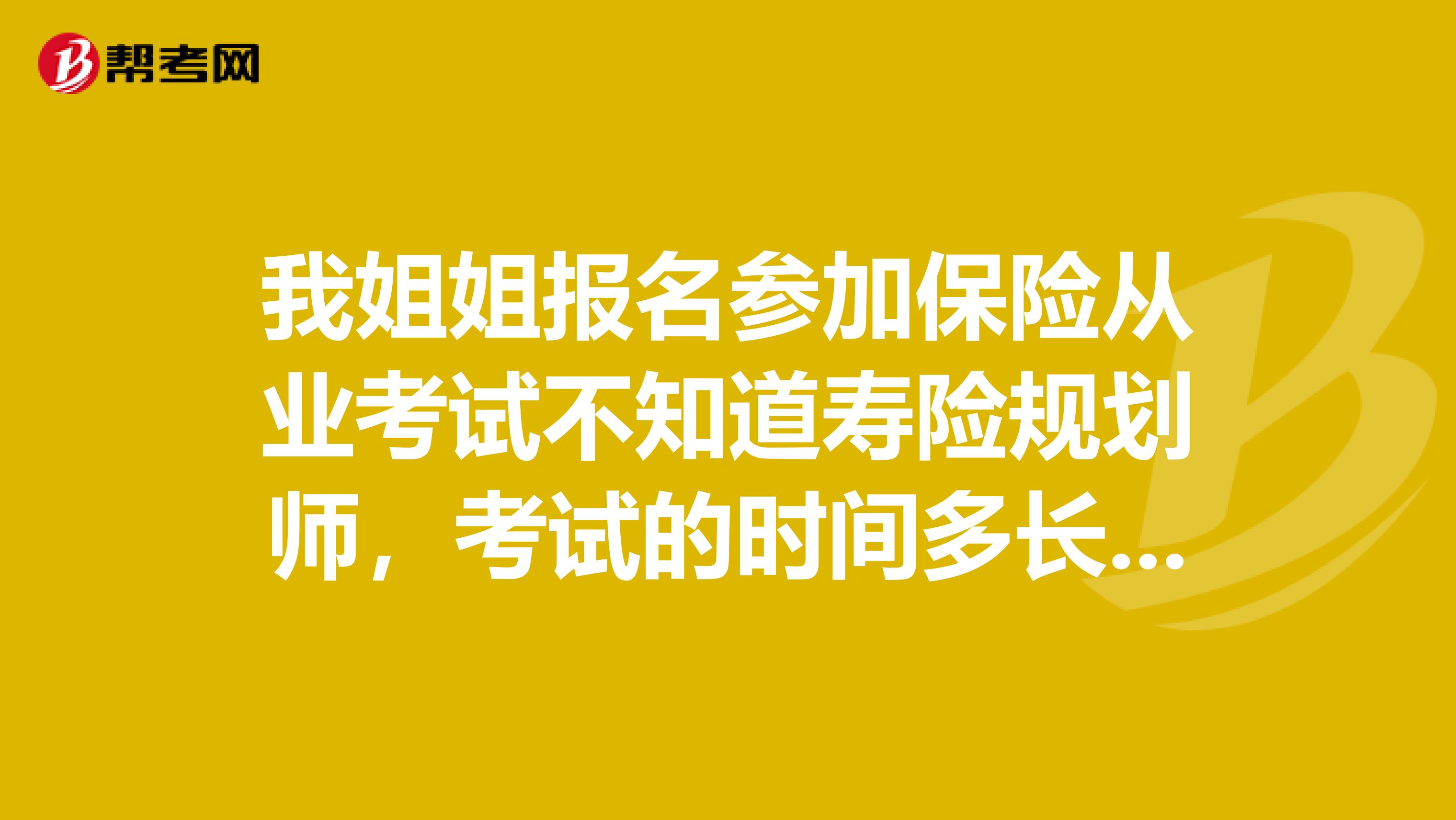 我姐姐报名参加保险从业考试不知道寿险规划师,考试的时间多长和考试的形式是什么样的呀