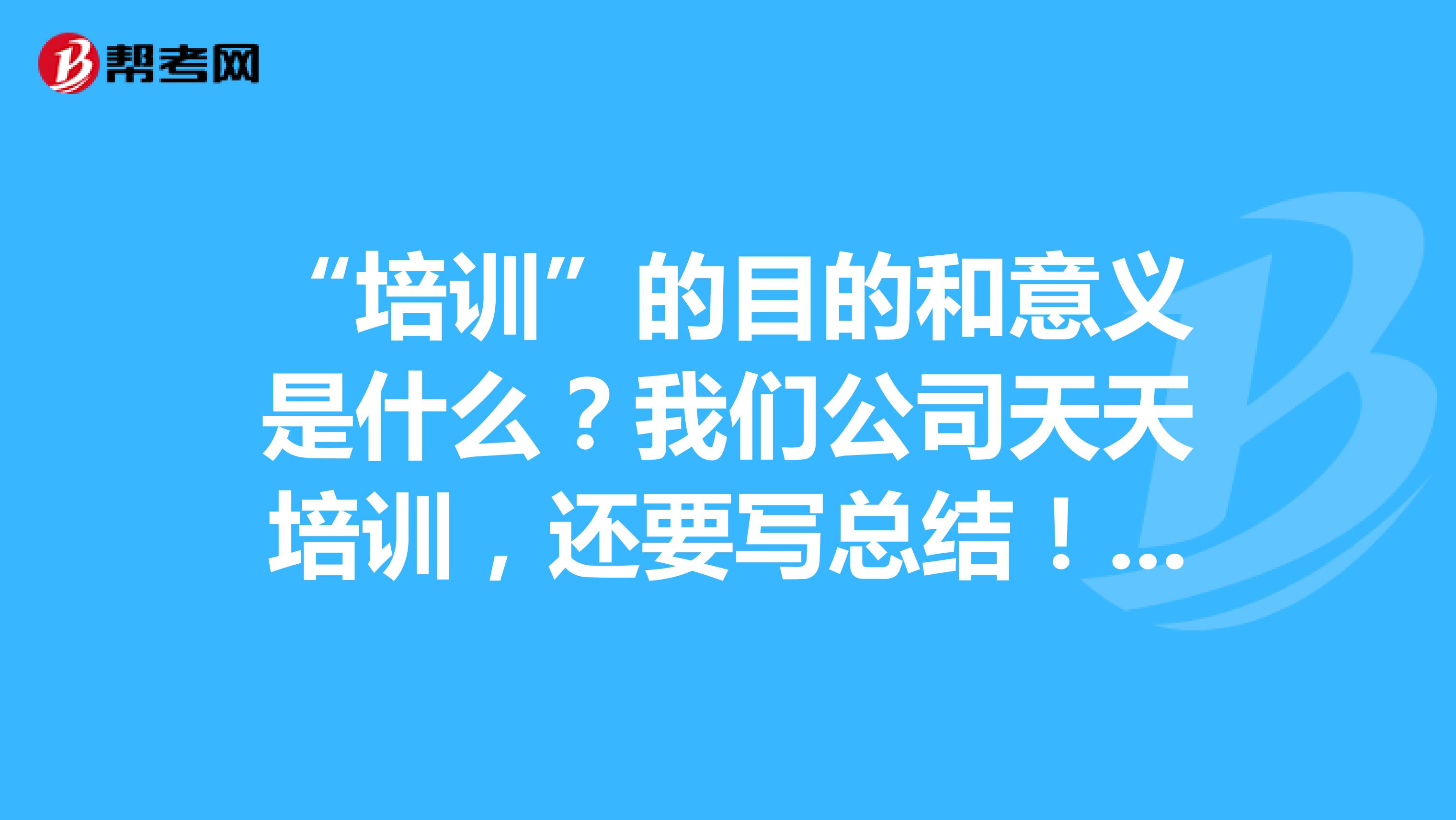 “培训”的目的和意义是什么?我们公司天天培训,还要写总结!!!