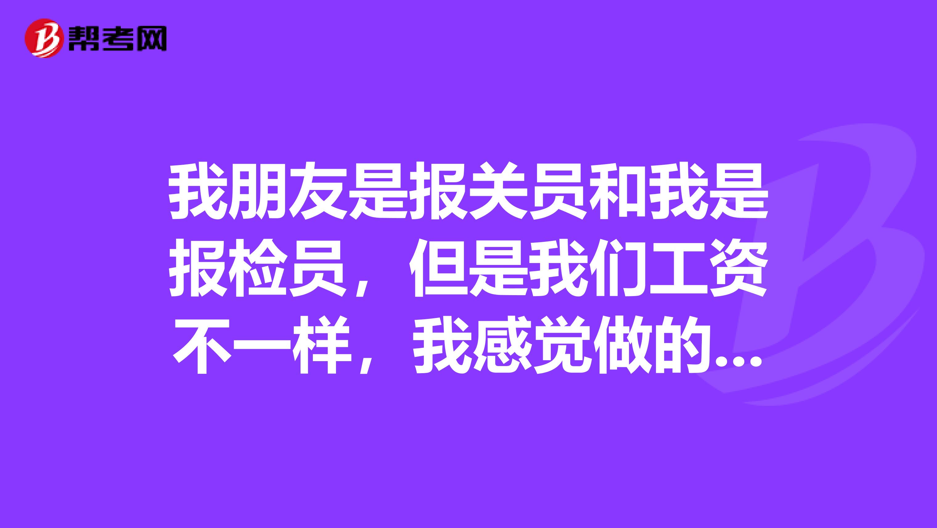 我朋友是报关员和我是报检员，但是我们工资不一样，我感觉做的事情都差不多啊，有人知道具体的区别吗