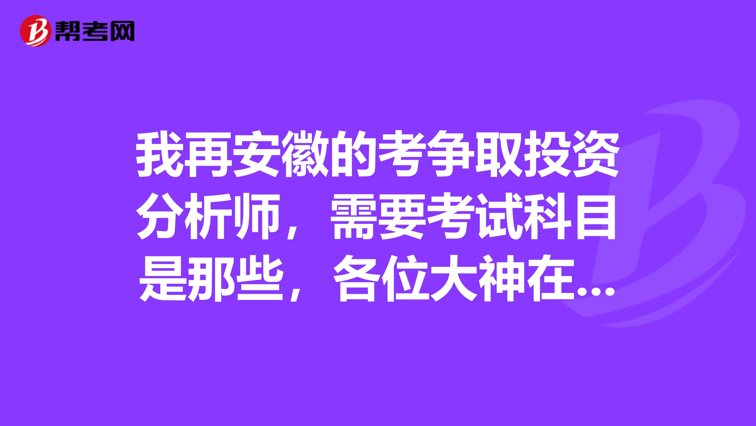 我再安徽的考争取投资分析师，需要考试科目是那些，各位大神在线等，及麻烦解答一下