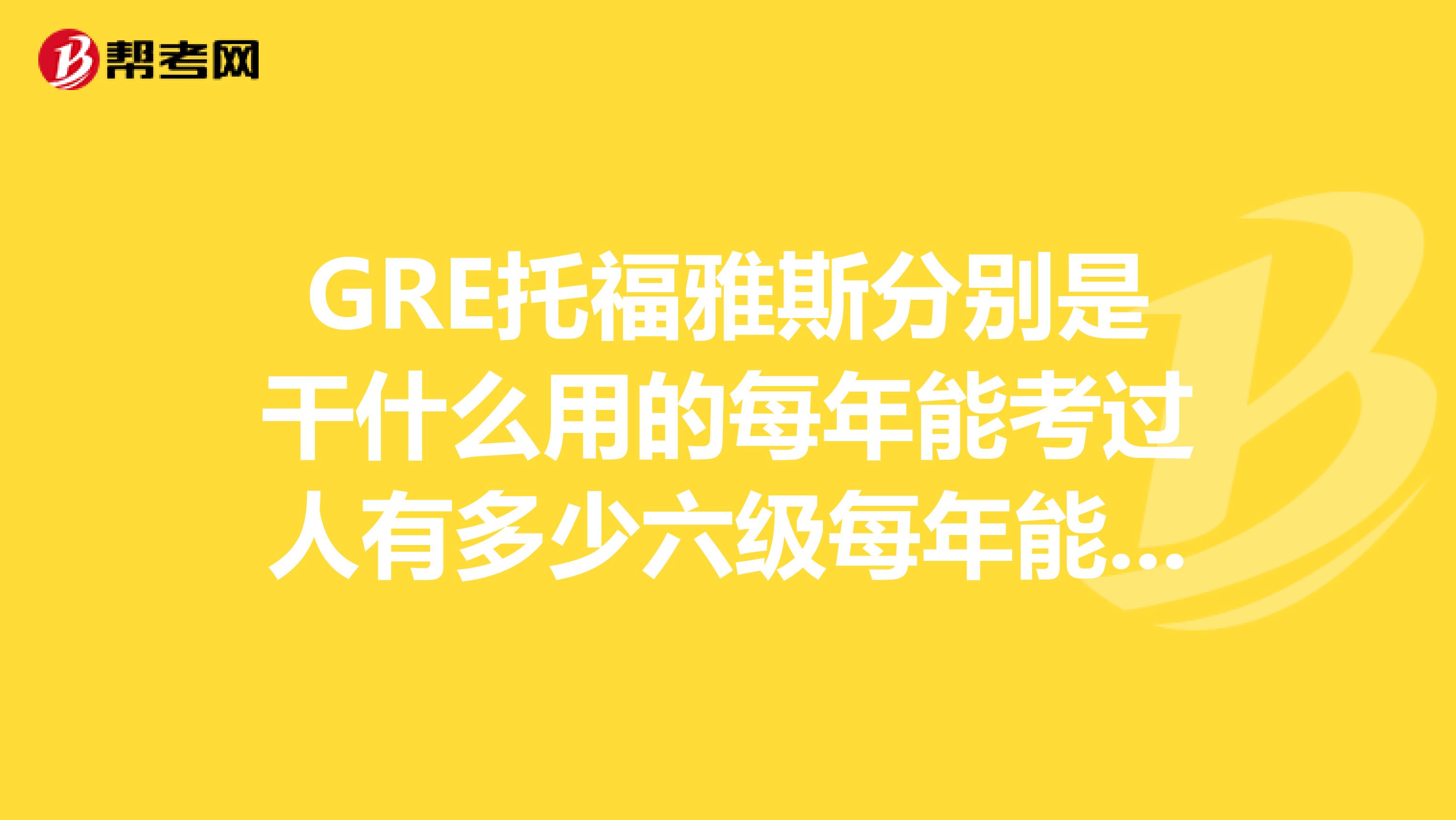 GRE托福雅斯分別是干什么用的每年能考過人有多少六級每年能考過的人有多少